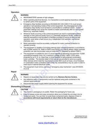 Issue 08/03
8 Quick Start Guide MICROMASTER 440
6SE6400-5GA00-0BP0
Operation
WARNING
• MICROMASTERS operate at high voltages.
• When operating electrical devices, it is impossible to avoid applying hazardous voltages
to certain parts of the equipment.
• Emergency Stop facilities according to EN 60204 IEC 204 (VDE 0113) must remain
operative in all operating modes of the control equipment. Any disengagement of the
Emergency Stop facility must not lead to uncontrolled or undefined restart. Certain
parameter settings may cause the inverter to restart automatically after an input power
failure (e.g. automatic restart).
• Wherever faults occurring in the control equipment can lead to substantial material
damage or even grievous bodily injury (i.e. potentially dangerous faults), additional
external precautions must be taken or facilities provided to ensure or enforce safe
operation, even when a fault occurs (e.g. independent limit switches, mechanical
interlocks, etc.).
• Motor parameters must be accurately configured for motor overload protection to
operate correctly.
• This equipment is capable of providing internal motor overload protection in accordance
with UL508C section 42. Refer to P0610 and P0335, i2t is ON by default. Motor overload
protection can also be provided using an external PTC (disabled by default P0601).
• This equipment is suitable for use in a circuit capable of delivering not more than 10,000
symmetrical amperes (rms), for a maximum voltage of 230V / 460V / 575V when
protected by an H, K, or J type fuse, a circuit breaker or self-protected combination
motor controller. The devices listed in this manual are provided to serve as a guide.
Other devices which meet the requirements of the NEC (such as fuses, circuit breakers
or combination motor controllers) with similar trip characteristics may be used in order to
meet local or national electrical codes .
• This equipment must not be used as an ‘emergency stop mechanism’ (see EN 60204,
9.2.5.4)
Repair
WARNING
• Repairs on equipment may only be carried out by Siemens Service Centers.
• Any defective parts or components must be replaced using parts contained in the
relevant spare parts list.
• Disconnect the power supply before opening the equipment for access
Dismantling & Disposal
CAUTION
• The inverter’s packaging is re-usable. Retain the packaging for future use.
• Easy-to-release screw and snap connectors allow you to break the unit down into its
component parts. You can then re-cycle these component parts, dispose of them in
accordance with local requirements or return them to the manufacturer.
www.dienhathe.vn
www.dienhathe.com
 