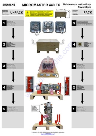MICROMASTER 440 FX Maintenance Instructions
Powerblock
UNPACK
Auspacken
Dépaqueter
Desembalar
Spacchettare
2
3
4
5
1
Torx M6
Torx M6
Edition 12/02
© Siemens AG, 2002, Subject to change without prior notification
Lift here!
Hier heben!
Soulever ici !
¡Elevar por aquí!
Sollevare qui!
4
1
Open locks (4x)
Schlösser öffnen (4x)
Ouvrir les serrures (4x)
Abrir cerrojos (4x)
Aprire lucchetti (4x)
5
Pull up power block
Powerblock aufstellen
Dresser le bloc de puissance
Levantar bloque de potencia
Erigere il Powerblock
2
Lift lid off
Deckel abheben
Soulever le couvercle
Elevar tapa
Sollevare coperchio
3
Remove ESD hood
ESD-Haube entfernen
Enlever le capot ESD
Extraer tapa ESD
Rimuovere calotta ESD
Unscrew (3x)
Aufschrauben (3x)
Dévisser (3x)
Destornillar (3x)
Svitare (3x)
5
Lay power block on retainer angle
Powerblock auf Haltewinkel legen
Poser le power-block sur l'équerre de retenue
Colocar Powerblock sobre ángulo de sujeción
Appoggiare Powerblock su supporto angolare
Screw (8x)
Festschrauben (8x)
Visser (8x)
Atornillar (8x)
Avvitare (8x)
4 Torx M6; 10 Nm
3
Install ESD hood
ESD-Haube aufsetzen
Poser le capot ESD
Colocar tapa ESD
Applicare calotta ESD
2
Install lid
Deckel aufsetzen
Poser le couvercle
Colocar tapa
Applicare coperchio
1
Close locks (4x)
Schlösser schließen (4x)
Fermer les serrures (4x)
Cerrar cerrojos (4x)
Chiudere lucchetti (4x)
PACK
Einpacken
Emballer
Envolver
Impaccare
Transport is only admissible in the original packaging!
Transport nur in der Originalverpackung zulässig!
Transport autorisé uniquement dans l’emballage d’origine !
¡Transporte sólo es permisible dentro del envase original!
Il trasporto è consentito solo nell'imballo originale!
!
75 kg
950mm
510mm
600mm
www.dienhathe.vn
www.dienhathe.com
 