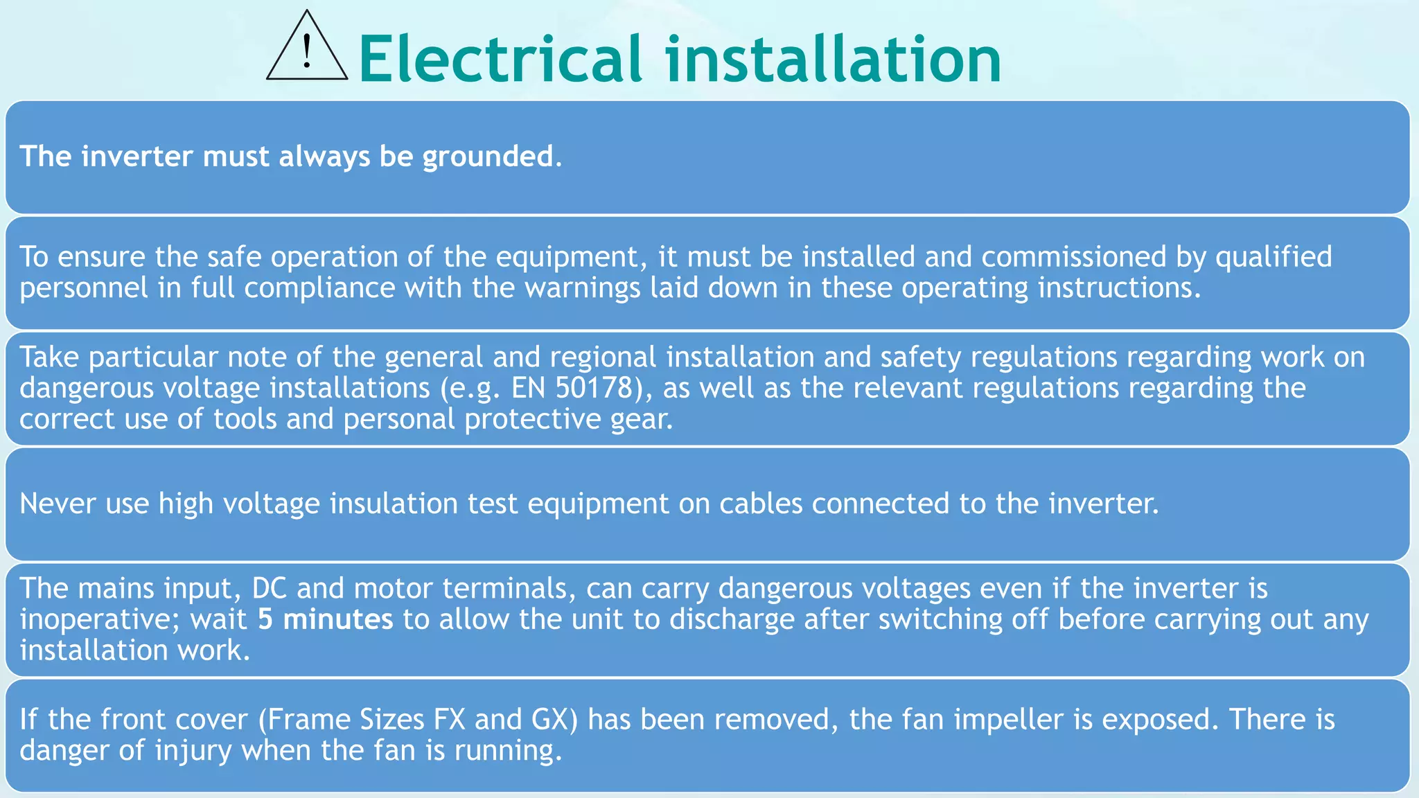Electrical installation
The inverter must always be grounded.
To ensure the safe operation of the equipment, it must be installed and commissioned by qualified
personnel in full compliance with the warnings laid down in these operating instructions.
Take particular note of the general and regional installation and safety regulations regarding work on
dangerous voltage installations (e.g. EN 50178), as well as the relevant regulations regarding the
correct use of tools and personal protective gear.
Never use high voltage insulation test equipment on cables connected to the inverter.
The mains input, DC and motor terminals, can carry dangerous voltages even if the inverter is
inoperative; wait 5 minutes to allow the unit to discharge after switching off before carrying out any
installation work.
If the front cover (Frame Sizes FX and GX) has been removed, the fan impeller is exposed. There is
danger of injury when the fan is running.
 