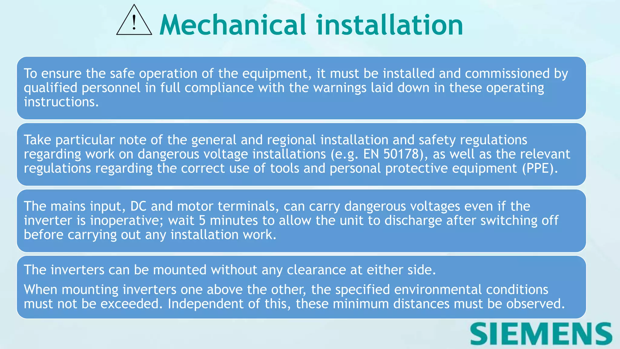 Mechanical installation
To ensure the safe operation of the equipment, it must be installed and commissioned by
qualified personnel in full compliance with the warnings laid down in these operating
instructions.
Take particular note of the general and regional installation and safety regulations
regarding work on dangerous voltage installations (e.g. EN 50178), as well as the relevant
regulations regarding the correct use of tools and personal protective equipment (PPE).
The mains input, DC and motor terminals, can carry dangerous voltages even if the
inverter is inoperative; wait 5 minutes to allow the unit to discharge after switching off
before carrying out any installation work.
The inverters can be mounted without any clearance at either side.
When mounting inverters one above the other, the specified environmental conditions
must not be exceeded. Independent of this, these minimum distances must be observed.
 