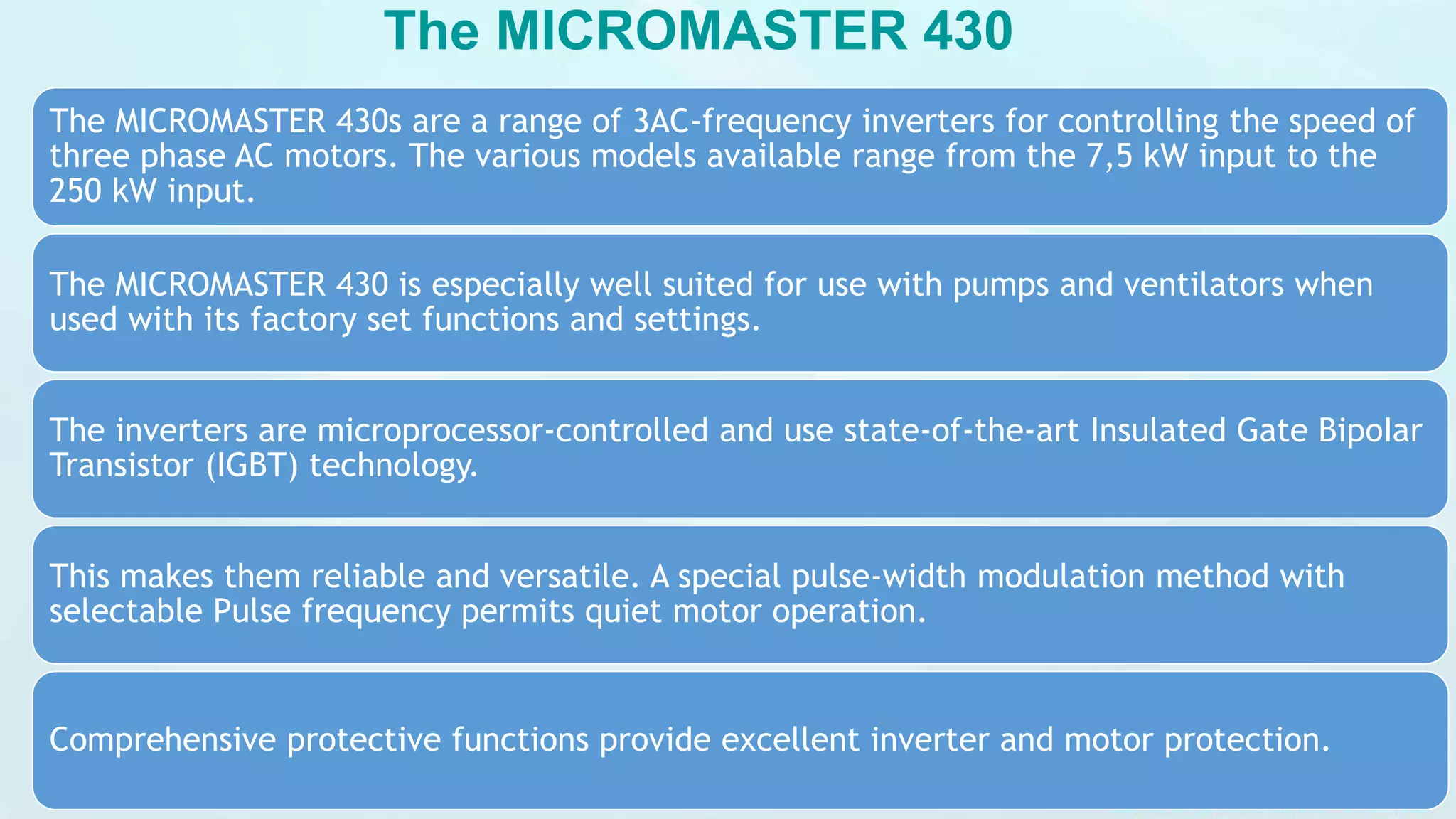 The MICROMASTER 430
The MICROMASTER 430s are a range of 3AC-frequency inverters for controlling the speed of
three phase AC motors. The various models available range from the 7,5 kW input to the
250 kW input.
The MICROMASTER 430 is especially well suited for use with pumps and ventilators when
used with its factory set functions and settings.
The inverters are microprocessor-controlled and use state-of-the-art Insulated Gate BipoIar
Transistor (IGBT) technology.
This makes them reliable and versatile. A special pulse-width modulation method with
selectable Pulse frequency permits quiet motor operation.
Comprehensive protective functions provide excellent inverter and motor protection.
 