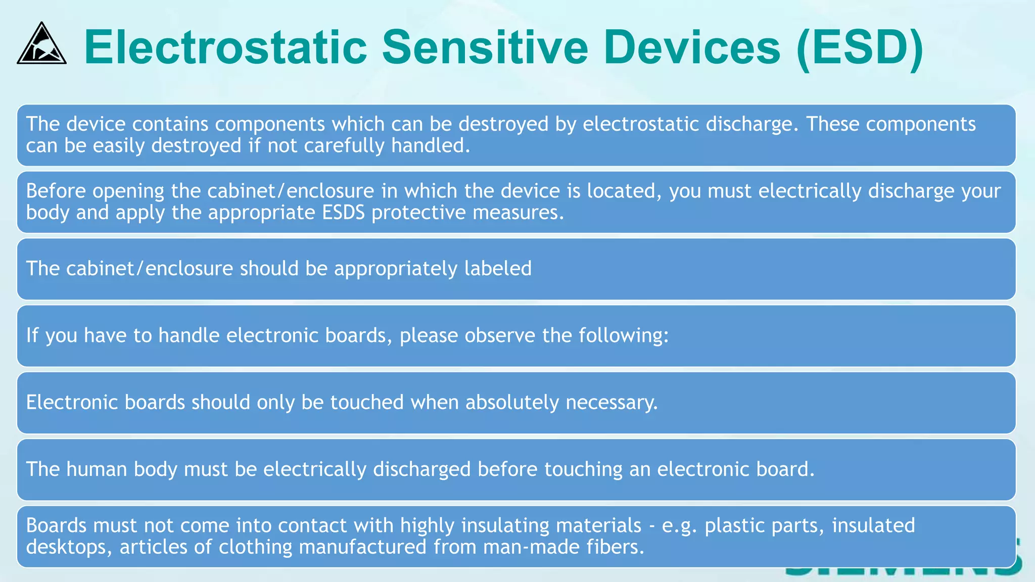 Electrostatic Sensitive Devices (ESD)
The device contains components which can be destroyed by electrostatic discharge. These components
can be easily destroyed if not carefully handled.
Before opening the cabinet/enclosure in which the device is located, you must electrically discharge your
body and apply the appropriate ESDS protective measures.
The cabinet/enclosure should be appropriately labeled
If you have to handle electronic boards, please observe the following:
Electronic boards should only be touched when absolutely necessary.
The human body must be electrically discharged before touching an electronic board.
Boards must not come into contact with highly insulating materials - e.g. plastic parts, insulated
desktops, articles of clothing manufactured from man-made fibers.
 