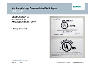 2014
© Siemens Industry, Inc. 2016.
Page 13 IC1000-F320-A121-X-4A00 Murtaza Khan MS U.S.
UL/cUL Listed* as
arc resistant to
ANSI/IEEE C37.20.7-2007
* Ratings dependent
Medium-Voltage Gas-Insulated Switchgear
UL Listed*
 