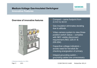 2014
© Siemens Industry, Inc. 2016.
Page 17 IC1000-F320-A121-X-4A00 Murtaza Khan MS U.S.
• Compact – same footprint from
2.4 kV to 42 kV
• Gas insulation eliminates derating
due to altitude
• Video camera system to view three-
position switch status – complies
with NEC visible disconnect
requirement (NEC 225.51 &
230.204)
• Capacitive voltage indicators –
avoids need for hot-stick for
checking energization of primary
• Integral grounding switch –
grounding cables are unnecessary
Overview of innovative features
Medium-Voltage Gas-Insulated Switchgear
Innovative Features
 