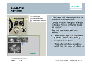 2014
© Siemens Industry, Inc. 2016.
Page 21 IC1000-F320-A121-X-4A00 Murtaza Khan MS U.S.
8DA/B ANSI
Operation
ƒ Open screw caps (at switchgear front or
rear wherever it is applicable)
ƒ Connect USB and RJ45 plugs (between
switchgear interface and laptop, cables
are supplied)
ƒ Start web browser and type in any
address
ƒ Three reference pictures on top view
(CLOSED, OPEN, GROUNDED)
ƒ Camera live-view below
ƒ Three software buttons available to
switch view from phase L1, L2 and L3
Ethernet connection
USB interface
Screw caps for protection
1
3
2
 