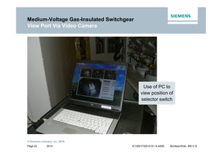 2014
© Siemens Industry, Inc. 2016.
Page 22 IC1000-F320-A121-X-4A00 Murtaza Khan MS U.S.
Medium-Voltage Gas-Insulated Switchgear
View Port Via Video Camera
Use of PC to
view position of
selector switch
 