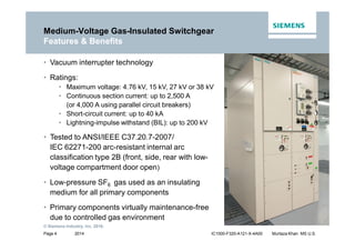 2014
© Siemens Industry, Inc. 2016.
Page 4 IC1000-F320-A121-X-4A00 Murtaza Khan MS U.S.
• Vacuum interrupter technology
• Ratings:
• Maximum voltage: 4.76 kV, 15 kV, 27 kV or 38 kV
• Continuous section current: up to 2,500 A
(or 4,000 A using parallel circuit breakers)
• Short-circuit current: up to 40 kA
• Lightning-impulse withstand (BIL): up to 200 kV
• Tested to ANSI/IEEE C37.20.7-2007/
IEC 62271-200 arc-resistant internal arc
classification type 2B (front, side, rear with low-
voltage compartment door open)
• Low-pressure SF6 gas used as an insulating
medium for all primary components
• Primary components virtually maintenance-free
due to controlled gas environment
Medium-Voltage Gas-Insulated Switchgear
Features & Benefits
 
