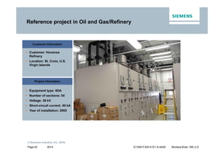 2014
© Siemens Industry, Inc. 2016.
Page 42 IC1000-F320-A121-X-4A00 Murtaza Khan MS U.S.
Reference project in Oil and Gas/Refinery
Customer information
ƒ Customer: Hovensa
Refinery
ƒ Location: St. Croix, U.S.
Virgin Islands
Project information
ƒ Equipment type: 8DA
ƒ Number of sections: 54
ƒ Voltage: 38 kV
ƒ Short-circuit current: 40 kA
ƒ Year of installation: 2005
 