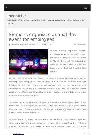 NeoNiche
NeoNiche deﬁnes, designs and delivers tailor made experiential marketing solutions for its
Clients.
No comments
Siemens organizes annual day
event for employees
 NeoNiche Integrated Solutions Pvt. Ltd.  23:06
Siemens recently organized Siemens
Annual Day, an annual day event for their
employees in Bangalore that took place
on May 25. The event was executed by
NeoNiche Integrated Solutions which won
the account for the event through a pitch
process.
Siemens gave NeoNiche a brief of creating an event that would be interactive as well as
engaging. Commenting on the same, Prateek Kumar, CEO and MD, NeoNiche Integrated
Solutions Pvt. Ltd. said: "This was annual day event and the client wanted it to be
interactive and engaging from the employee perspective. As part of the event, outstanding
performances of teams and individuals were to be recognized and awarded and hence the
event had to be planned around it."
The entire set at the event was designed in line with the theme of the event - Super
Heroes. The setup comprised of a thematic set with screens and a stage to help enhance
the visual aspect of the event. In terms of ambience the event saw welcome branding and
theme cut-outs all around the venue.
Siemens Annual Day, which was attended by around 800 to 1000 Siemens employees
consisting of top management employees as well, had a pre-event build to it wherein
thematic installations were made in their clients' oﬃces along with a weekly

generated with http://html-2-pdf.com Page 1 of 5
 