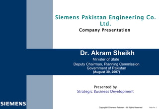 Presented by Strategic Business Development Dr. Akram Sheikh Minister of State  Deputy Chairman, Planning Commission Government of Pakistan (August 30, 2007) Siemens Pakistan Engineering Co. Ltd. Company Presentation   