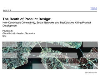 March 2012




The Death of Product Design:
How Continuous Connectivity, Social Networks and Big Data Are Killing Product
Development

Paul Brody
Global Industry Leader, Electronics
IBM




                                                                       © 2012 IBM Corporation
 