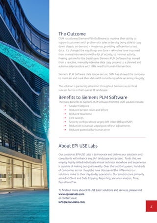 The Outcome
DSM has allowed Siemens PLM Software to improve their ability to
support customers with problematic sales orders by being able to copy
down objects on demand – in essence, providing self-service to test
data. It’s changed the way things are done – refreshes have improved
from manual intervention with a lot of activity, to minimal activity,
freeing up time for the Basis team. Siemens PLM Software has moved
from a reactive, manually-intensive data copy process to a planned and
automated procedure with little need for human intervention.
Siemens PLM Software data is now secure; DSM has allowed the company
to maintain and mask their data with consistency while retaining integrity.
The solution is garnering attention throughout Siemens as a critical
success factor in their overall IT landscape.
Benefits to Siemens PLM Software
The many benefits to Siemens PLM Software from the DSM solution include:
•	 Smaller footprint
•	 Reduced person hours and effort
•	 Reduced downtime
•	 Cost-savings
•	 Security configurations largely left intact (DB and SAP)
•	 Reduction in manual steps/post-refresh adjustments
•	 Reduced potential for human error
About EPI-USE Labs
Our passion at EPI-USE Labs is to innovate and deliver: our solutions and
consultants will enhance any SAP landscape and project. To do this, we
employ highly skilled individuals whose technical knowhow and experience
is capable of making our goal a reality. Over the last thirty years, hundreds
of companies across the globe have discovered the difference our
solutions make to their day-to-day operations. Our solutions are primarily
aimed at Client and Data Copying, Reporting, Variance analysis, Time,
Payroll and Tax.
To find out more about EPI-USE Labs’ solutions and services, please visit
www.epiuselabs.com
or contact us at
info@epiuselabs.com
3
 