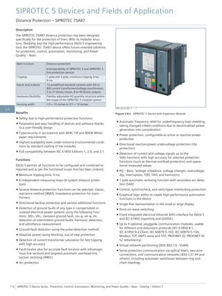 Description
The SIPROTEC 7SA87 distance protection has been designed
specifically for the protection of lines. With its modular struc-
ture, flexibility and the high-performance DIGSI 5 engineering
tool, the SIPROTEC 7SA87 device offers future-oriented solutions
for protection, control, automation, monitoring, and Power
Quality – Basic.
Main function Distance protection
Interoperability of SIPROTEC 4 and SIPROTEC 5
line protection devices
Tripping 1-pole and 3-pole, minimum tripping time:
9 ms
Inputs and outputs 12 predefined standard variants with 4/4 or
8/8 current transformers/voltage transformers,
5 to 31 binary inputs, 8 to 46 binary outputs
Hardware flexibility Flexibly adjustable I/O quantity structure within
the scope of the SIPROTEC 5 modular system
Housing width 1/3 × 19 inches to 2/1 × 19 inches
Benefits
• Safety due to high-performance protection functions
• Purposeful and easy handling of devices and software thanks
to a user-friendly design
• Cybersecurity in accordance with NERC CIP and BDEW White-
paper requirements
• Highest availability even under extreme environmental condi-
tions by standard coating of the modules
• Full compatibility between IEC 61850 Editions 1, 2.0, and 2.1
Functions
DIGSI 5 permits all functions to be configured and combined as
required and as per the functional scope that has been ordered.
• Minimum tripping time: 9 ms
• 6 independent measuring loops (6-system distance protec-
tion)
• Several distance-protection functions can be selected: Classic,
reactance method (RMD), impedance protection for trans-
formers
• Directional backup protection and various additional functions
• Detection of ground faults of any type in compensated or
isolated electrical power systems using the following func-
tions: 3I0>, V0>, transient ground fault, cos φ, sin φ, dir.
detection of intermittent ground faults, harmonic detection,
and admittance measurement
• Ground-fault detection using the pulse-detection method
• Adaptive power-swing blocking, out-of-step protection
• Detection of current-transformer saturation for fast tripping
with high accuracy
• Fault locator plus for accurate fault location with inhomoge-
nous line sections and targeted automatic overhead-line
section reclosing (AREC)
• Arc protection
• Automatic frequency relief for underfrequency load shedding,
taking changed infeed conditions due to decentralized power
generation into consideration
• Power protection, configurable as active or reactive-power
protection
• Directional reactive-power undervoltage protection (QU
protection)
• Detection of current and voltage signals up to the
50th harmonic with high accuracy for selected protection
functions (such as thermal overload protection) and opera-
tional measured values
• PQ – Basic: Voltage unbalance; voltage changes: overvoltage,
dip, interruption; TDD, THD, and harmonics
• 1-pole automatic reclosing function with secondary arc detec-
tion (SAD)
• Control, synchrocheck, and switchgear interlocking protection
• Graphical logic editor to create high-performance automation
functions in the device
• Single-line representation in the small or large display
• Point-on-wave switching
• Fixed integrated electrical Ethernet RJ45 interface for DIGSI 5
and IEC 61850 (reporting and GOOSE)
• Up to 4 optional, pluggable communication modules, usable
for different and redundant protocols (IEC 61850-8-1,
IEC 61850-9-2 Client, IEC 60870-5-103, IEC 60870-5-104,
Modbus TCP, DNP3 serial and TCP, PROFINET IO, PROFINET IO
S2 redundancy)
• Virtual network partitioning (IEEE 802.1Q - VLAN)
• Serial protection communication via optical fibers, two-wire
connections, and communication networks (IEEE C37.94 and
others), including automatic switchover between ring and
chain topology.
[SIP5_GD_SS_W3, 2, --_--]
Figure 2.6/6 SIPROTEC 5 Device with Expansion Module
SIPROTEC 5 Devices and Fields of Application
Distance Protection – SIPROTEC 7SA87
112 SIPROTEC 5 Device Series ⋅ Protection, Control, Automation, Monitoring, and Power Quality – Basic ⋅ Catalog – Edition 7
2.6
 