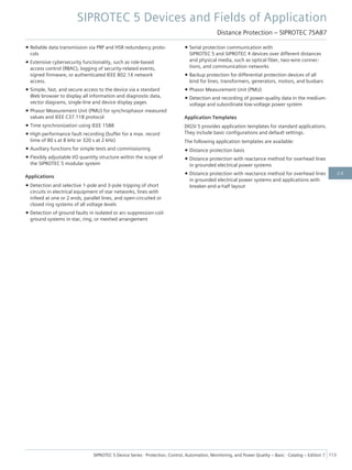 • Reliable data transmission via PRP and HSR redundancy proto-
cols
• Extensive cybersecurity functionality, such as role-based
access control (RBAC), logging of security-related events,
signed firmware, or authenticated IEEE 802.1X network
access.
• Simple, fast, and secure access to the device via a standard
Web browser to display all information and diagnostic data,
vector diagrams, single-line and device display pages
• Phasor Measurement Unit (PMU) for synchrophasor measured
values and IEEE C37.118 protocol
• Time synchronization using IEEE 1588
• High-performance fault recording (buffer for a max. record
time of 80 s at 8 kHz or 320 s at 2 kHz)
• Auxiliary functions for simple tests and commissioning
• Flexibly adjustable I/O quantity structure within the scope of
the SIPROTEC 5 modular system
Applications
• Detection and selective 1-pole and 3-pole tripping of short
circuits in electrical equipment of star networks, lines with
infeed at one or 2 ends, parallel lines, and open-circuited or
closed ring systems of all voltage levels
• Detection of ground faults in isolated or arc-suppression-coil-
ground systems in star, ring, or meshed arrangement
• Serial protection communication with
SIPROTEC 5 and SIPROTEC 4 devices over different distances
and physical media, such as optical fiber, two-wire connec-
tions, and communication networks
• Backup protection for differential protection devices of all
kind for lines, transformers, generators, motors, and busbars
• Phasor Measurement Unit (PMU)
• Detection and recording of power-quality data in the medium-
voltage and subordinate low-voltage power system
Application Templates
DIGSI 5 provides application templates for standard applications.
They include basic configurations and default settings.
The following application templates are available:
• Distance protection basis
• Distance protection with reactance method for overhead lines
in grounded electrical power systems
• Distance protection with reactance method for overhead lines
in grounded electrical power systems and applications with
breaker-and-a-half layout
SIPROTEC 5 Devices and Fields of Application
Distance Protection – SIPROTEC 7SA87
SIPROTEC 5 Device Series ⋅ Protection, Control, Automation, Monitoring, and Power Quality – Basic ⋅ Catalog – Edition 7 113
2.6
 