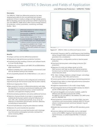 Description
The SIPROTEC 7SD82 line differential protection has been
designed particularly for the cost-optimized and compact
protection of lines in medium-voltage and high-voltage systems.
With its flexibility and the high-performance DIGSI 5 engineering
tool, the SIPROTEC 7SD82 device offers future-oriented solutions
for protection, control, automation, monitoring, and Power
Quality – Basic.
Main function Differential protection for medium-voltage and
high-voltage applications
Interoperability of SIPROTEC 4 and SIPROTEC 5
line protection devices
Tripping 3-pole, minimum tripping time: 19 ms
Inputs and outputs 4 current transformers, 4 voltage transformers,
11 or 23 binary inputs, 9 or 16 binary outputs
Hardware flexibility 2 different quantity structures for binary inputs
and outputs are available in the 1/3 base
module. Adding 1/6 expansion modules is not
possible; housing width available with large or
small display.
Housing width 1/3 × 19 inches
Benefits
• Compact and low-cost line differential protection
• Safety due to high-performance protection functions
• Purposeful and easy handling of devices and software thanks
to a user-friendly design
• Cybersecurity in accordance with NERC CIP and BDEW White-
paper requirements
• Highest availability even under extreme environmental condi-
tions by standard coating of the modules
• Full compatibility between IEC 61850 Editions 1, 2.0, and 2.1
Functions
DIGSI 5 permits all functions to be configured and combined as
required and as per the functional scope that has been ordered.
• Minimum tripping time: 19 ms
• Main protection function is differential protection with adap-
tive algorithm for maximum sensitivity and stability even with
the most different transformer errors, current-transformer
saturation, and capacitive charging currents
• Directional backup protection and various additional functions
• Detection of ground faults of any type in compensated or
isolated electrical power systems using the following func-
tions: 3I0>, V0>, transient ground fault, cos φ, sin φ, dir.
detection of intermittent ground faults, harmonic detection,
and admittance measurement
• Ground fault detection using the pulse detection method
• Detection of current-transformer saturation
• Fault locator plus for accurate fault location with inhomoge-
nous line sections and targeted automatic overhead-line
section reclosing (AREC)
• Arc protection
• Automatic frequency relief for underfrequency load shedding,
taking changed infeed conditions due to decentralized power
generation into consideration
• Power protection, configurable as active or reactive-power
protection
• Directional reactive-power undervoltage protection (QU
protection)
• Detection of current and voltage signals up to the
50th harmonic with high accuracy for selected protection
functions (such as thermal overload protection) and opera-
tional measured values
• PQ – Basic: Voltage unbalance; voltage changes: overvoltage,
dip, interruption; TDD, THD, and harmonics
• Control, synchrocheck, and switchgear interlocking protection
• Graphical logic editor to create high-performance automation
functions in the device
• Single-line representation in the small or large display
• Fixed integrated electrical Ethernet RJ45 interface for DIGSI 5
and IEC 61850 (reporting and GOOSE)
• 2 optional pluggable communication modules, usable for
different and redundant protocols (IEC 61850,
IEC 60870-5-103, IEC 60870-5-104, Modbus TCP, DNP3 serial
and TCP, PROFINET IO)
• Serial protection communication via optical fibers, two-wire
connections, and communication networks (IEEE C37.94 and
others), including automatic switchover between ring and
chain topology.
• Reliable data transmission via PRP and HSR redundancy proto-
cols
• Extensive cybersecurity functionality, such as role-based
access control (RBAC), logging of security-related events,
signed firmware, or authenticated IEEE 802.1X network
access.
[SIP5_GD_W3, 2, --_--]
Figure 2.7/1 SIPROTEC 7SD82 Line Differential Protection Device
SIPROTEC 5 Devices and Fields of Application
Line Differential Protection – SIPROTEC 7SD82
SIPROTEC 5 Device Series ⋅ Protection, Control, Automation, Monitoring, and Power Quality – Basic ⋅ Catalog – Edition 7 119
2.7
 