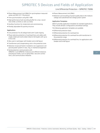 • Phasor Measurement Unit (PMU) for synchrophasor measured
values and IEEE C37.118 protocol
• Time synchronization using IEEE 1588
• High-performance fault recording (buffer for a max. record
time of 80 s at 8 kHz or 320 s at 2 kHz)
• Auxiliary functions for simple tests and commissioning
• Flexibly adjustable I/O quantity structure
Applications
• Line protection for all voltage levels with 3-pole tripping
• Phase-selective protection of overhead lines and cables with
single-ended and multi-ended infeed of all lengths with up to
6 line ends
• Also used in switchgear with breaker-and-a-half layout
• Transformers and compensating coils in the protection zone
• Detection of ground faults in isolated or arc-suppression-coil-
ground power systems in star, ring, or meshed arrangement
• Serial protection communication with
SIPROTEC 5 and SIPROTEC 4 devices over different distances
and physical media, such as optical fiber, two-wire connec-
tions, and communication networks
• Phasor Measurement Unit (PMU)
• Detection and recording of power-quality data in the medium-
voltage and subordinate low-voltage power system
Application Templates
DIGSI 5 provides application templates for standard applications.
They include all basic configurations and default settings.
The following application templates are available:
• Differential protection basis
• Differential protection for overhead line
• Differential protection for overhead line with transformer in
the protection range
• Differential protection for overhead line, for applications with
breaker-and-a-half layout
SIPROTEC 5 Devices and Fields of Application
Line Differential Protection – SIPROTEC 7SD86
SIPROTEC 5 Device Series ⋅ Protection, Control, Automation, Monitoring, and Power Quality – Basic ⋅ Catalog – Edition 7 125
2.7
 