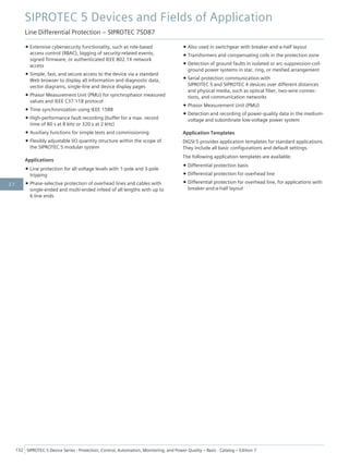 • Extensive cybersecurity functionality, such as role-based
access control (RBAC), logging of security-related events,
signed firmware, or authenticated IEEE 802.1X network
access
• Simple, fast, and secure access to the device via a standard
Web browser to display all information and diagnostic data,
vector diagrams, single-line and device display pages
• Phasor Measurement Unit (PMU) for synchrophasor measured
values and IEEE C37.118 protocol
• Time synchronization using IEEE 1588
• High-performance fault recording (buffer for a max. record
time of 80 s at 8 kHz or 320 s at 2 kHz)
• Auxiliary functions for simple tests and commissioning
• Flexibly adjustable I/O quantity structure within the scope of
the SIPROTEC 5 modular system
Applications
• Line protection for all voltage levels with 1-pole and 3-pole
tripping
• Phase-selective protection of overhead lines and cables with
single-ended and multi-ended infeed of all lengths with up to
6 line ends
• Also used in switchgear with breaker-and-a-half layout
• Transformers and compensating coils in the protection zone
• Detection of ground faults in isolated or arc-suppression-coil-
ground power systems in star, ring, or meshed arrangement
• Serial protection communication with
SIPROTEC 5 and SIPROTEC 4 devices over different distances
and physical media, such as optical fiber, two-wire connec-
tions, and communication networks
• Phasor Measurement Unit (PMU)
• Detection and recording of power-quality data in the medium-
voltage and subordinate low-voltage power system
Application Templates
DIGSI 5 provides application templates for standard applications.
They include all basic configurations and default settings.
The following application templates are available:
• Differential protection basis
• Differential protection for overhead line
• Differential protection for overhead line, for applications with
breaker-and-a-half layout
SIPROTEC 5 Devices and Fields of Application
Line Differential Protection – SIPROTEC 7SD87
132 SIPROTEC 5 Device Series ⋅ Protection, Control, Automation, Monitoring, and Power Quality – Basic ⋅ Catalog – Edition 7
2.7
 
