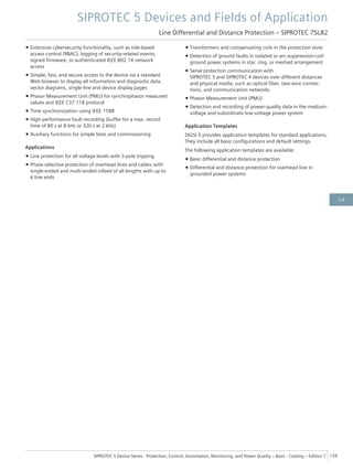 • Extensive cybersecurity functionality, such as role-based
access control (RBAC), logging of security-related events,
signed firmware, or authenticated IEEE 802.1X network
access
• Simple, fast, and secure access to the device via a standard
Web browser to display all information and diagnostic data,
vector diagrams, single-line and device display pages
• Phasor Measurement Unit (PMU) for synchrophasor measured
values and IEEE C37.118 protocol
• Time synchronization using IEEE 1588
• High-performance fault recording (buffer for a max. record
time of 80 s at 8 kHz or 320 s at 2 kHz)
• Auxiliary functions for simple tests and commissioning
Applications
• Line protection for all voltage levels with 3-pole tripping
• Phase-selective protection of overhead lines and cables with
single-ended and multi-ended infeed of all lengths with up to
6 line ends
• Transformers and compensating coils in the protection zone
• Detection of ground faults in isolated or arc-suppression-coil-
ground power systems in star, ring, or meshed arrangement
• Serial protection communication with
SIPROTEC 5 and SIPROTEC 4 devices over different distances
and physical media, such as optical fiber, two-wire connec-
tions, and communication networks
• Phasor Measurement Unit (PMU)
• Detection and recording of power-quality data in the medium-
voltage and subordinate low-voltage power system
Application Templates
DIGSI 5 provides application templates for standard applications.
They include all basic configurations and default settings.
The following application templates are available:
• Basic differential and distance protection
• Differential and distance protection for overhead line in
grounded power systems
SIPROTEC 5 Devices and Fields of Application
Line Differential and Distance Protection – SIPROTEC 7SL82
SIPROTEC 5 Device Series ⋅ Protection, Control, Automation, Monitoring, and Power Quality – Basic ⋅ Catalog – Edition 7 139
2.8
 