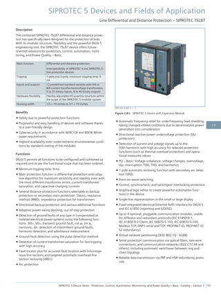 Description
The combined SIPROTEC 7SL87 differential and distance protec-
tion has specifically been designed for the protection of lines.
With its modular structure, flexibility and the powerful DIGSI 5
engineering tool, the SIPROTEC 7SL87 device offers future-
oriented solutions for protection, control, automation, moni-
toring, and Power Quality – Basic.
Main function Differential and distance protection
Interoperability of SIPROTEC 4 and SIPROTEC 5
line protection devices
Tripping 1-pole and 3-pole, minimum tripping time: 9
ms
Inputs and outputs 12 predefined standard variants with 4/4 or
8/8 current transformers/voltage transformers,
5 to 31 binary inputs, 8 to 46 binary outputs
Hardware flexibility Flexibly adjustable I/O quantity structure within
the scope of the SIPROTEC 5 modular system
Housing width 1/3 × 19 inches to 2/1 × 19 inches
Benefits
• Safety due to powerful protection functions
• Purposeful and easy handling of devices and software thanks
to a user-friendly design
• Cybersecurity in accordance with NERC CIP and BDEW White-
paper requirements
• Highest availability even under extreme environmental condi-
tions by standard coating of the modules
Functions
DIGSI 5 permits all functions to be configured and combined as
required and as per the functional scope that has been ordered.
• Minimum tripping time: 9 ms
• Main protection function is differential protection with adap-
tive algorithm for maximum sensitivity and stability even with
the most different transformer errors, current-transformer
saturation, and capacitive charging currents
• Several distance-protection functions selectable as backup
protection or secondary main protection: Classic, reactance
method (RMD), impedance protection for transformers
• Directional backup protection and various additional functions
• Adaptive power-swing blocking, out-of-step protection
• Detection of ground faults of any type in compensated or
isolated electrical power systems using the following func-
tions: 3I0>, V0>, transient ground fault, cos φ, sin φ,
harmonic, dir. detection of intermittent ground faults,
harmonic detection, and admittance measurement
• Ground-fault detection using the pulse detection method
• Detection of current-transformer saturation for fast tripping
with high accuracy
• Fault locator plus for accurate fault location with inhomoge-
nous line sections and targeted automatic overhead-line
section reclosing (AREC)
• Arc protection
• Automatic frequency relief for underfrequency load shedding,
taking changed infeed conditions due to decentralized power
generation into consideration
• Directional reactive power undervoltage protection (QU
protection)
• Detection of current and voltage signals up to the
50th harmonic with high accuracy for selected protection
functions (such as thermal overload protection) and opera-
tional measured values
• PQ – Basic: Voltage unbalance; voltage changes: overvoltage,
dip, interruption; TDD, THD, and harmonics
• 1-pole automatic reclosing function with secondary arc detec-
tion (SAD)
• Point-on-wave switching
• Control, synchrocheck, and switchgear interlocking protection
• Graphical logic editor to create powerful automation func-
tions in the device
• Single-line representation in the small or large display
• Fixed integrated electrical Ethernet RJ45 interface for DIGSI 5
and IEC 61850 (reporting and GOOSE)
• Up to 4 optional, pluggable communication modules, usable
for different and redundant protocols (IEC 61850-8-1,
IEC 61850-9-2 Client, IEC 60870-5-103, IEC 60870-5-104,
Modbus TCP, DNP3 serial and TCP, PROFINET IO, PROFINET IO
S2 redundancy)
• Virtual network partitioning (IEEE 802.1Q - VLAN)
• Serial protection communication via optical fibers, two-wire
connections, and communication networks (IEEE C37.94 and
others), including automatic switchover between ring and
chain topology.
• Reliable data transmission via PRP and HSR redundancy proto-
cols
[SIP5_GD_SS_W3, 2, --_--]
Figure 2.8/6 SIPROTEC 5 Device with Expansion Module
SIPROTEC 5 Devices and Fields of Application
Line Differential and Distance Protection – SIPROTEC 7SL87
SIPROTEC 5 Device Series ⋅ Protection, Control, Automation, Monitoring, and Power Quality – Basic ⋅ Catalog – Edition 7 151
2.8
 