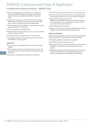 • Extensive cybersecurity functionality, such as role-based
access control (RBAC), logging of security-related events,
signed firmware, or authenticated IEEE 802.1X network
access.
• Simple, fast, and secure access to the device via a standard
Web browser to display all information and diagnostic data,
vector diagrams, single-line and device display pages
• Phasor Measurement Unit (PMU) for synchrophasor measured
values and IEEE C37.118 protocol
• Time synchronization using IEEE 1588
• Powerful fault recording (buffer for a max. record time of 80 s
at 8 kHz or 320 s at 2 kHz)
• Auxiliary functions for simple tests and commissioning
• Flexibly adjustable I/O quantity structure within the scope of
the SIPROTEC 5 modular system
Applications
• Line protection for all voltage levels with 1-pole and 3-pole
tripping
• Phase-selective protection of overhead lines and cables with
single-ended and multi-ended infeed of all lengths with up to
6 line ends
• Also used in switchgear with breaker-and-a-half layout
• Transformers and compensating coils in the protection zone
• Detection of ground faults in isolated or arc-suppression-coil-
ground power systems in star, ring, or meshed arrangement
• Serial protection communication with
SIPROTEC 5 and SIPROTEC 4 devices over different distances
and physical media, such as optical fiber, two-wire connec-
tions, and communication networks
• Phasor Measurement Unit (PMU)
• Detection and recording of power-quality data in the medium-
voltage and subordinate low-voltage power system
Application Templates
DIGSI 5 provides application templates for standard applications.
They include all basic configurations and default settings.
The following application templates are available:
• Basic differential and distance protection
• Differential protection and distance protection with reactance
method for overhead lines in grounded electrical power
systems
• Differential protection and distance protection with reactance
method for overhead lines in grounded electrical power
systems and applications with breaker-and-a-half layout
SIPROTEC 5 Devices and Fields of Application
Line Differential and Distance Protection – SIPROTEC 7SL87
152 SIPROTEC 5 Device Series ⋅ Protection, Control, Automation, Monitoring, and Power Quality – Basic ⋅ Catalog – Edition 7
2.8
 