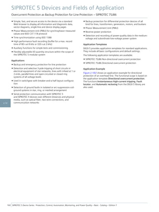 • Simple, fast, and secure access to the device via a standard
Web browser to display all information and diagnostic data,
vector diagrams, single-line and device display pages
• Phasor Measurement Unit (PMU) for synchrophasor measured
values and IEEE C37.118 protocol
• Time synchronization using IEEE 1588
• High-performance fault recording (buffer for a max. record
time of 80 s at 8 kHz or 320 s at 2 kHz)
• Auxiliary functions for simple tests and commissioning
• Flexibly adjustable I/O quantity structure within the scope of
the SIPROTEC 5 modular system
Applications
• Backup and emergency protection for line protection
• Detection and selective 3-pole tripping of short circuits in
electrical equipment of star networks, lines with infeed at 1 or
2 ends, parallel lines and open-circuited or closed ring
systems of all voltage levels
• Used in switchgear with breaker-and-a-half layout configura-
tion
• Detection of ground faults in isolated or arc-suppression-coil-
ground systems in star, ring, or meshed arrangement
• Serial protection communication with SIPROTEC 5
and SIPROTEC 4 devices over different distances and physical
media, such as optical fiber, two-wire connections, and
communication networks
• Backup protection for differential protection devices of all
kind for lines, transformers, generators, motors, and busbars
• Phasor Measurement Unit (PMU)
• Reverse-power protection
• Detection and recording of power-quality data in the medium-
voltage and subordinate low-voltage power system
Application Templates
DIGSI 5 provides application templates for standard applications.
They include all basic configurations and default settings.
The following application templates are available:
• SIPROTEC 7SJ86 Non-directional overcurrent protection
• SIPROTEC 7SJ86 Directional overcurrent protection
Application Example
Figure 2.10/2 shows an application example for directional
protection of an overhead line. The functional scope is based on
the application template Directional overcurrent protection.
The functions Instantaneous high-current tripping, Fault
locator, and Automatic reclosing from the DIGSI 5 library are
also used.
SIPROTEC 5 Devices and Fields of Application
Overcurrent Protection as Backup Protection for Line Protection – SIPROTEC 7SJ86
164 SIPROTEC 5 Device Series ⋅ Protection, Control, Automation, Monitoring, and Power Quality – Basic ⋅ Catalog – Edition 7
2.10
 