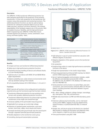 Description
The SIPROTEC 7UT82 transformer differential protection has
been designed specifically for the protection of two-winding
transformers. It is the main protection for the transformer and
contains many other protection and monitoring functions. The
additional protection functions can also be used as backup
protection for subsequent protected objects (such as short
cables and lines, reactance coil (shunt reactors)). The modular
expandability of the hardware supports you in this process. With
its modular structure, flexibility, and the high-performance
DIGSI 5 engineering tool, SIPROTEC 7UT82 offers future-
oriented solutions for protection, control, automation, moni-
toring, and Power Quality – Basic.
Main function 1 differential protection function (standard or
auto transformer) with additional stabilization;
up to 2 restricted ground-fault protection func-
tions
Usable measuring
points
2 x 3-phase current measuring points, 2 x
1-phase current measuring points
Inputs and outputs 1 predefined standard variant with 8 current
transformers, 7 binary inputs, 7 binary outputs
Hardware flexibility The 1/3 base module is available with the
IO103 module; it is not possible to add 1/6
expansion modules, available with large and
small display
Housing width 1/3 × 19 inches
Benefits
• Compact and low-cost transformer differential protection
• Safety due to high-performance protection functions
• Purposeful and easy handling of devices and software thanks
to a user-friendly design
• Cybersecurity in accordance with NERC CIP and BDEW White-
paper requirements
• Highest availability even under extreme environmental condi-
tions by standard coating of the modules
• Full compatibility between IEC 61850 Editions 1, 2.0, and 2.1
Functions
DIGSI 5 permits all functions to be configured and combined as
required and as per the functional scope that has been ordered.
• Transformer differential protection for two-winding trans-
formers with versatile, additional protection functions
• Transformer differential protection for phase-angle regulating
transformers of the single-core transformer type
• Universal usability of the permissible measuring points
• Applicable from average up to extra-high voltage
• Protection of standard power transformers, auto trans-
formers, short lines, cables, shunt reactor and motors
• Increased sensitivity with ground faults near the neutral point
through a separate restricted ground-fault protection
• Flexible adaptation to the transformer vector group
• Controlling closing and overexcitation processes
• Safe behavior in case of current-transformer saturation with
different degrees of saturation
• Adaptive adaptation of the operate curve to the transformer
tap position
• Arc protection
• Graphical logic editor to create high-performance automation
functions in the device
• Single line representation in the small or large display
• Fixed integrated electrical Ethernet RJ45 interface for DIGSI 5
and IEC 61850 (reporting and GOOSE)
• Up to 2 optional pluggable communication modules, usable
for different and redundant protocols (IEC 61850,
IEC 60870-5-103, IEC 60870-5-104, Modbus TCP, DNP3 serial
and TCP, PROFINET IO)
• Serial protection communication via optical fibers, two-wire
connections, and communication networks (IEEE C37.94 and
others), including automatic switchover between ring and
chain topology
• PQ – Basic: Voltage unbalance; voltage changes: overvoltage,
dip, interruption; TDD, THD, and harmonics
• Reliable data transmission via PRP and HSR redundancy proto-
cols
• Extensive cybersecurity functionality, such as role-based
access control (RBAC), logging of security-related events,
signed firmware, or authenticated IEEE 802.1X network
access
• Simple, fast, and secure access to the device via a standard
Web browser to display all information and diagnostic data,
vector diagrams, single-line and device display pages
• Time synchronization using IEEE 1588
[ph_SIPROTEC 7UT82, 3, --_--]
Figure 2.11/3 SIPROTEC 7UT82 Transformer Differential Protection (1/3
Device = Standard Variant W1)
SIPROTEC 5 Devices and Fields of Application
Transformer Differential Protection – SIPROTEC 7UT82
SIPROTEC 5 Device Series ⋅ Protection, Control, Automation, Monitoring, and Power Quality – Basic ⋅ Catalog – Edition 7 171
2.11
 