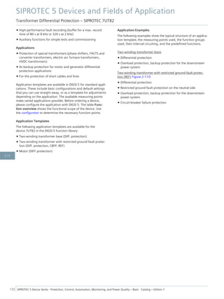 • High-performance fault recording (buffer for a max. record
time of 80 s at 8 kHz or 320 s at 2 kHz)
• Auxiliary functions for simple tests and commissioning
Applications
• Protection of special transformers (phase shifters, FACTS and
converter transformers, electric arc furnace transformers,
HVDC transformers)
• As backup protection for motor and generator differential
protection applications
• For the protection of short cables and lines
Application templates are available in DIGSI 5 for standard appli-
cations. These include basic configurations and default settings
that you can use straight away, or as a template for adjustments
depending on the application. The available measuring points
make varied applications possible. Before ordering a device,
please configure the application with DIGSI 5. The table Func-
tion overview shows the functional scope of the device. Use
the configurator to determine the necessary function points.
Application Templates
The following application templates are available for the
device 7UT82 in the DIGSI 5 function library:
• Two-winding transformer base (Diff. protection)
• Two-winding transformer with restricted ground-fault protec-
tion (Diff. protection, CBFP, REF)
• Motor (DIFF protection)
Application Examples
The following examples show the typical structure of an applica-
tion template, the measuring points used, the function groups
used, their internal circuiting, and the predefined functions.
Two-winding transformer basis
• Differential protection
• Overload protection, backup protection for the downstream
power system
Two-winding transformer with restricted ground-fault protec-
tion (REF) Figure 2.11/5
• Differential protection
• Restricted ground-fault protection on the neutral side
• Overload protection, backup protection for the downstream
power system
• Circuit-breaker failure protection
SIPROTEC 5 Devices and Fields of Application
Transformer Differential Protection – SIPROTEC 7UT82
172 SIPROTEC 5 Device Series ⋅ Protection, Control, Automation, Monitoring, and Power Quality – Basic ⋅ Catalog – Edition 7
2.11
 