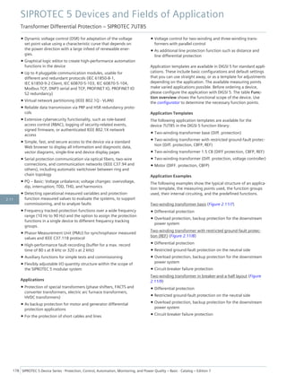 • Dynamic voltage control (DSR) for adaptation of the voltage
set point value using a characteristic curve that depends on
the power direction with a large infeed of renewable ener-
gies.
• Graphical logic editor to create high-performance automation
functions in the device
• Up to 4 pluggable communication modules, usable for
different and redundant protocols (IEC 61850-8-1,
IEC 61850-9-2 Client, IEC 60870-5-103, IEC 60870-5-104,
Modbus TCP, DNP3 serial and TCP, PROFINET IO, PROFINET IO
S2 redundancy)
• Virtual network partitioning (IEEE 802.1Q - VLAN)
• Reliable data transmission via PRP and HSR redundancy proto-
cols
• Extensive cybersecurity functionality, such as role-based
access control (RBAC), logging of security-related events,
signed firmware, or authenticated IEEE 802.1X network
access
• Simple, fast, and secure access to the device via a standard
Web browser to display all information and diagnostic data,
vector diagrams, single-line and device display pages
• Serial protection communication via optical fibers, two-wire
connections, and communication networks (IEEE C37.94 and
others), including automatic switchover between ring and
chain topology
• PQ – Basic: Voltage unbalance; voltage changes: overvoltage,
dip, interruption; TDD, THD, and harmonics
• Detecting operational measured variables and protection-
function measured values to evaluate the systems, to support
commissioning, and to analyze faults
• Frequency tracked protection functions over a wide frequency
range (10 Hz to 90 Hz) and the option to assign the protection
functions in a single device to different frequency tracking
groups.
• Phasor Measurement Unit (PMU) for synchrophasor measured
values and IEEE C37.118 protocol
• High-performance fault recording (buffer for a max. record
time of 80 s at 8 kHz or 320 s at 2 kHz)
• Auxiliary functions for simple tests and commissioning
• Flexibly adjustable I/O quantity structure within the scope of
the SIPROTEC 5 modular system
Applications
• Protection of special transformers (phase shifters, FACTS and
converter transformers, electric arc furnace transformers,
HVDC transformers)
• As backup protection for motor and generator differential
protection applications
• For the protection of short cables and lines
• Voltage control for two-winding and three-winding trans-
formers with parallel control
• As additional line protection function such as distance and
line differential protection
Application templates are available in DIGSI 5 for standard appli-
cations. These include basic configurations and default settings
that you can use straight away, or as a template for adjustments
depending on the application. The available measuring points
make varied applications possible. Before ordering a device,
please configure the application with DIGSI 5. The table Func-
tion overview shows the functional scope of the device. Use
the configurator to determine the necessary function points.
Application Templates
The following application templates are available for the
device 7UT85 in the DIGSI 5 function library:
• Two-winding-transformer base (Diff. protection)
• Two-winding transformer with restricted ground-fault protec-
tion (Diff. protection, CBFP, REF)
• Two-winding transformer 1.5 CB (DIFF protection, CBFP, REF)
• Two-winding-transformer (Diff. protection, voltage controller)
• Motor (DIFF. protection, CBFP)
Application Examples
The following examples show the typical structure of an applica-
tion template, the measuring points used, the function groups
used, their internal circuiting, and the predefined functions.
Two-winding transformer basis (Figure 2.11/7)
• Differential protection
• Overload protection, backup protection for the downstream
power system
Two-winding transformer with restricted ground-fault protec-
tion (REF) (Figure 2.11/8)
• Differential protection
• Restricted ground-fault protection on the neutral side
• Overload protection, backup protection for the downstream
power system
• Circuit-breaker failure protection
Two-winding transformer in breaker-and-a-half layout (Figure
2.11/9)
• Differential protection
• Restricted ground-fault protection on the neutral side
• Overload protection, backup protection for the downstream
power system
• Circuit-breaker failure protection
SIPROTEC 5 Devices and Fields of Application
Transformer Differential Protection – SIPROTEC 7UT85
178 SIPROTEC 5 Device Series ⋅ Protection, Control, Automation, Monitoring, and Power Quality – Basic ⋅ Catalog – Edition 7
2.11
 