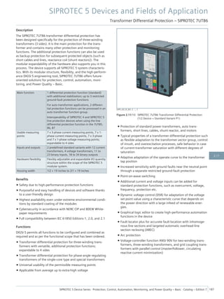 Description
The SIPROTEC 7UT86 transformer differential protection has
been designed specifically for the protection of three-winding
transformers (3 sides). It is the main protection for the trans-
former and contains many other protection and monitoring
functions. The additional protection functions can also be used
as backup protection for subsequent protected objects (such as
short cables and lines, reactance coil (shunt reactors)). The
modular expandability of the hardware also supports you in this
process. The device supports all SIPROTEC 5 system characteris-
tics. With its modular structure, flexibility, and the high-perform-
ance DIGSI 5 engineering tool, SIPROTEC 7UT86 offers future-
oriented solutions for protection, control, automation, moni-
toring, and Power Quality – Basic.
Main function 1 differential protection function (standard)
with additional stabilization; up to 3 restricted
ground-fault protection functions
For auto transformer applications, 2 differen-
tial protection functions can be processed in an
auto transformer function group.
Interoperability of SIPROTEC 4 and SIPROTEC 5
line protection devices when using the line
differential protection function in the 7UT85,
86, 87
Usable measuring
points
7 x 3-phase current measuring points, 7 x 1-
phase current measuring points, 7 x 3-phase
and 7 x 1-phase voltage measuring points;
expandable to 4 sides
Inputs and outputs 2 predefined standard variants with 12 current
transformers, 4 voltage transformers, 11 to
23 binary inputs, 18 to 34 binary outputs
Hardware flexibility Flexibly adjustable and expandable I/O quantity
structure within the scope of the SIPROTEC 5
modular system.
Housing width 1/2 × 19 inches to 2/1 × 19 inches
Benefits
• Safety due to high-performance protection functions
• Purposeful and easy handling of devices and software thanks
to a user-friendly design
• Highest availability even under extreme environmental condi-
tions by standard coating of the modules
• Cybersecurity in accordance with NERC CIP and BDEW White-
paper requirements
• Full compatibility between IEC 61850 Editions 1, 2.0, and 2.1
Functions
DIGSI 5 permits all functions to be configured and combined as
required and as per the functional scope that has been ordered.
• Transformer differential protection for three-winding trans-
formers with versatile, additional protection functions;
expandable to 4 sides
• Transformer differential protection for phase-angle regulating
transformers of the single-core type and special transformers
• Universal usability of the permissible measuring points
• Applicable from average up to extra-high voltage
• Protection of standard power transformers, auto trans-
formers, short lines, cables, shunt reactor, and motors
• Typical properties of a transformer differential protection such
as flexible adaptation to the transformer vector group, control
of inrush, and overexcitation processes, safe behavior in case
of current-transformer saturation with different degrees of
saturation
• Adaptive adaptation of the operate curve to the transformer
tap position
• Increased sensitivity with ground faults near the neutral point
through a separate restricted ground-fault protection
• Point-on-wave switching
• Additional current and voltage inputs can be added for
standard protection functions, such as overcurrent, voltage,
frequency, protection etc.
• Dynamic voltage control (DSR) for adaptation of the voltage
set point value using a characteristic curve that depends on
the power direction with a large infeed of renewable ener-
gies.
• Graphical logic editor to create high-performance automation
functions in the device
• Fault locator plus for accurate fault location with inhomoge-
nous line sections and targeted automatic overhead-line
section reclosing (AREC)
• Arc protection
• Voltage-controller function ANSI 90V for two-winding trans-
formers, three-winding transformers, and grid coupling trans-
formers with parallel control (master/follower, circulating
reactive current minimization)
[SIP5_GD_SS_W3, 2, --_--]
Figure 2.11/10 SIPROTEC 7UT86 Transformer Differential Protection
(1/2 Device = Standard Variant P1)
SIPROTEC 5 Devices and Fields of Application
Transformer Differential Protection – SIPROTEC 7UT86
SIPROTEC 5 Device Series ⋅ Protection, Control, Automation, Monitoring, and Power Quality – Basic ⋅ Catalog – Edition 7 187
2.11
 