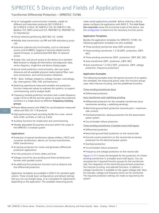 • Up to 4 pluggable communication modules, usable for
different and redundant protocols (IEC 61850-8-1,
IEC 61850-9-2 Client, IEC 60870-5-103, IEC 60870-5-104,
Modbus TCP, DNP3 serial and TCP, PROFINET IO, PROFINET IO
S2 redundancy)
• Virtual network partitioning (IEEE 802.1Q - VLAN)
• Reliable data transmission via PRP and HSR redundancy proto-
cols
• Extensive cybersecurity functionality, such as role-based
access control (RBAC), logging of security-related events,
signed firmware, or authenticated IEEE 802.1X network
access
• Simple, fast, and secure access to the device via a standard
Web browser to display all information and diagnostic data,
vector diagrams, single-line and device display pages
• Secure serial protection communication, also over great
distances and all available physical media (optical fiber, two-
wire connections, and communication networks)
• PQ – Basic: Voltage unbalance; voltage changes: overvoltage,
dip, interruptions; TDD, THD, and harmonics
• Detecting operational measured variables and protection-
function measured values to evaluate the systems, to support
commissioning, and to analyze faults
• Frequency tracked protection functions over a wide frequency
range (10 Hz to 90 Hz) and the option to assign the protection
functions in a single device to different frequency tracking
groups.
• Phasor Measurement Unit (PMU) for synchrophasor measured
values and IEEE C37.118 protocol
• High-performance fault recording (buffer for a max. record
time of 80 s at 8 kHz or 320 s at 2 kHz)
• Auxiliary functions for simple tests and commissioning
• Flexibly adjustable I/O quantity structure within the scope of
the SIPROTEC 5 modular system
Applications
• Protection of special transformers (phase shifters, FACTS and
converter transformers, electric arc furnace transformers,
HVDC transformers)
• As backup protection for motor and generator differential
protection applications
• For the protection of short cables and lines
• Voltage control for two-winding and three-winding trans-
formers with parallel control
• As additional line protection function such as distance and
line differential protection
Application templates are available in DIGSI 5 for standard appli-
cations. These include basic configurations and default settings
that you can use straight away, or as a template for adjustments
depending on the application. The available measuring points
make varied applications possible. Before ordering a device,
please configure the application with DIGSI 5. The table Func-
tion overview shows the functional scope of the device. Use
the configurator to determine the necessary function points.
Application Templates
Besides the application templates for SIPROTEC 7UT85, the
following application templates are also available:
• Three-winding transformer base (DIFF protection)
• Three-winding transformer 1.5 CB (DIFF. protection, CBFP,
REF)
• Three-winding transformer (DIFF. protection, CBFP, REF, DIS)
• Auto transformer (DIFF. protection, CBFP, REF)
• Auto transformer 1.5 CB (2 DIFF. protection, CBFP, voltage
protection, frequency protection)
Application Examples
The following examples show the typical structure of an applica-
tion template, the measuring points used, the function groups
used, their internal circuiting, and the predefined functions.
Three-winding transformer basis
• Differential protection
Auto transformer with stabilizing winding
• Differential protection for the complete transformer (auto
transformer winding + stabilizing winding)
• Restricted ground-fault protection (neutral point + maximum
side current)
• Overload protection, backup protection for the downstream
power system
• Circuit-breaker failure protection
Three-winding transformer in breaker-and-a-half layout
• Differential protection
• Restricted ground-fault protection on the neutral side
• Ground-current protection on the neutral side as backup
protection for the electrical power system
• Overload protection
• Circuit-breaker failure protection
• Frequency and voltage protection on the neutral side
Figure 2.11/11 shows the template for the protection of a three-
winding transformer in a breaker-and-a-half layout. You can
recognize the 3 required function groups for the transformer
side, the integration of the restricted ground-fault protection,
the internal circuiting, and selected functions. In addition, a
voltage transformer is available on the upper-voltage side. Here,
for example, voltage and frequency limits can be monitored.
The required protection settings are made as required by the
system.
SIPROTEC 5 Devices and Fields of Application
Transformer Differential Protection – SIPROTEC 7UT86
188 SIPROTEC 5 Device Series ⋅ Protection, Control, Automation, Monitoring, and Power Quality – Basic ⋅ Catalog – Edition 7
2.11
 