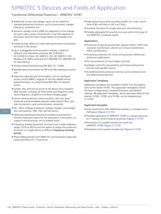 • Additional current and voltage inputs can be added for
standard protection functions, such as overcurrent, voltage,
frequency, protection etc.
• Dynamic voltage control (DSR) for adaptation of the voltage
set point value using a characteristic curve that depends on
the power direction with a large infeed of renewable ener-
gies.
• Graphical logic editor to create high-performance automation
functions in the device
• Up to 4 pluggable communication modules, usable for
different and redundant protocols (IEC 61850-8-1,
IEC 61850-9-2 Client, IEC 60870-5-103, IEC 60870-5-104,
Modbus TCP, DNP3 serial and TCP, PROFINET IO, PROFINET IO
S2 redundancy)
• Virtual network partitioning (IEEE 802.1Q - VLAN)
• Reliable data transmission via PRP and HSR redundancy proto-
cols
• Extensive cybersecurity functionality, such as role-based
access control (RBAC), logging of security-related events,
signed firmware, or authenticated IEEE 802.1X network
access
• Simple, fast, and secure access to the device via a standard
Web browser to display all information and diagnostic data,
vector diagrams, single-line and device display pages
• Secure serial protection communication, also over great
distances and all available physical media (optical fiber, two-
wire connections, and communication networks)
• PQ – Basic: Voltage unbalance; voltage changes: overvoltage,
dip, interruptions; TDD, THD, and harmonics
• Detecting operational measured variables and protection-
function measured values for the evaluation of the system, to
support commissioning, and to analyze faults
• Frequency tracked protection functions over a wide frequency
range (10 Hz to 90 Hz) and the option to assign the protection
functions in a single device to different frequency tracking
groups.
• Phasor Measurement Unit (PMU) for synchrophasor measured
values and IEEE C37.118 protocol
• High-performance fault recording (buffer for a max. record
time of 80 s at 8 kHz or 320 s at 2 kHz)
• Auxiliary functions for simple tests and commissioning
• Flexibly adjustable I/O quantity structure within the scope of
the SIPROTEC 5 modular system
Applications
• Protection of special transformers (phase shifters, FACTS and
converter transformers, electric arc furnace transformers,
HVDC transformers)
• As backup protection for motor and generator differential
protection applications
• For the protection of short cables and lines
• Voltage control for two-winding and three-winding trans-
formers with parallel control
• As additional line protection function such as distance and
line differential protection
Application Templates
Application templates are available in DIGSI 5 for the applica-
tions of the device 7UT87. The application templates contain
the basic configurations, required functions, and default
settings. All application templates, which were described for the
devices 7UT82, 7UT85, and 7UT86, can be implemented
in 7UT87.
Application Examples
• Auto transformer with stabilizing winding in a breaker-and-a-
half layout (Figure 2.11/13)
• Possible application of SIPROTEC 7UT87 in a power plant (up
to 7 3-phase current measuring points) (Figure 2.11/14)
• Protection of 2 parallel transformers with one
SIPROTEC 7UT87 (Figure 2.11/15)
• Protection of an inverter transformer (Figure 2.11/16)
SIPROTEC 5 Devices and Fields of Application
Transformer Differential Protection – SIPROTEC 7UT87
196 SIPROTEC 5 Device Series ⋅ Protection, Control, Automation, Monitoring, and Power Quality – Basic ⋅ Catalog – Edition 7
2.11
 