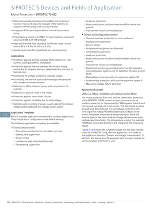 • Detecting operational measured variables and protection-
function measured values to evaluate of the systems, to
support commissioning, and to analyze faults
• Integrated RTD inputs (optional) for thermal motor moni-
toring
• Phasor Measurement Unit (PMU) for synchrophasor measured
values and IEEE C37.118 protocol
• High-performance fault recording (buffer for a max. record
time of 80 s at 8 kHz or 320 s at 2 kHz)
• Auxiliary functions for simple tests and commissioning
Applications
• Protection against thermal overload of the stator from over-
current, cooling problems, or pollution
• Protection against thermal overload of the rotor during
startup due to frequent startups, excessively long startups, or
blocked rotor
• Monitoring for voltage unbalance or phase outage
• Monitoring the thermal state and the storage temperatures
with temperature measurement
• Detection of idling drives of pumps and compressors, for
example
• Detection of ground faults in the motor
• Protection against motor short circuits
• Protection against instability due to undervoltage
• Detection and recording of power-quality data in the medium-
voltage and subordinate low-voltage power system
Application Templates
DIGSI 5 provides application templates for standard applications.
They include basic configurations and default settings.
The following application templates are available:
• Current measurement
– Thermal overload protection for stator and rotor
– Starting time supervision
– Restart inhibit
– Unbalanced-load protection (thermal)
– Temperature supervision
– Load-jam protection
– Overcurrent protection (non-directional) for phases and
ground
– Transformer inrush-current detection
• Current and voltage measurement
– Thermal overload protection for stator and rotor
– Starting time supervision
– Restart inhibit
– Unbalanced-load protection (thermal)
– Temperature supervision
– Load-jam protection
– Overcurrent protection (non-directional) for phases and
ground
– Transformer inrush-current detection
– Directional sensitive ground-fault detection for isolated or
grounded power systems and for detection of stator ground
faults
– Overvoltage protection with zero-sequence system V0
– Undervoltage protection with positive-sequence system V1
– Measuring-voltage failure detection
Application Example
SIPROTEC 7SK82 – Protection of a medium-power Motor
The motor protection functions and the overcurrent protection
of the SIPROTEC 7SK82 protect an asynchronous motor of
medium power (up to approximately 2 MW) against thermal and
mechanical overload and short circuits. The directional sensitive
ground-fault detection and the overvoltage protection with
zero-sequence voltage V0 detect stator ground faults in the
motor. Integrated temperature measuring inputs allow the
thermal state of the motor and the storage temperatures to be
captured and monitored. The temperature sensors (for example
PT100) are connected directly to the integrated RTD measuring
inputs.
Figure 2.12/3 shows the functional scope and the basic configu-
ration of a SIPROTEC 7SK82 for this application. It is based on
the application template "Current and voltage measurement". In
addition, the device must be equipped with a plug-in module for
communication with the RTD unit.
SIPROTEC 5 Devices and Fields of Application
Motor Protection – SIPROTEC 7SK82
208 SIPROTEC 5 Device Series ⋅ Protection, Control, Automation, Monitoring, and Power Quality – Basic ⋅ Catalog – Edition 7
2.12
 