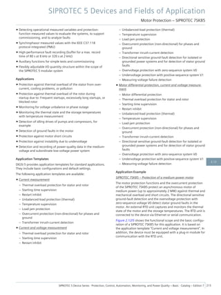 • Detecting operational measured variables and protection-
function measured values to evaluate the systems, to support
commissioning, and to analyze faults
• Synchrophasor measured values with the IEEE C37.118
protocol integrated (PMU)
• High-performance fault recording (buffer for a max. record
time of 80 s at 8 kHz or 320 s at 2 kHz)
• Auxiliary functions for simple tests and commissioning
• Flexibly adjustable I/O quantity structure within the scope of
the SIPROTEC 5 modular system
Applications
• Protection against thermal overload of the stator from over-
current, cooling problems, or pollution
• Protection against thermal overload of the rotor during
startup due to: Frequent startups, excessively long startups, or
blocked rotor
• Monitoring for voltage unbalance or phase outage
• Monitoring the thermal state and the storage temperatures
with temperature measurement
• Detection of idling drives of pumps and compressors, for
example
• Detection of ground faults in the motor
• Protection against motor short circuits
• Protection against instability due to undervoltage
• Detection and recording of power-quality data in the medium-
voltage and subordinate low-voltage power system
Application Templates
DIGSI 5 provides application templates for standard applications.
They include basic configurations and default settings.
The following application templates are available:
• Current measurement
– Thermal overload protection for stator and rotor
– Starting time supervision
– Restart inhibit
– Unbalanced-load protection (thermal)
– Temperature supervision
– Load-jam protection
– Overcurrent protection (non-directional) for phases and
ground
– Transformer inrush-current detection
• Current and voltage measurement
– Thermal overload protection for stator and rotor
– Starting time supervision
– Restart inhibit
– Unbalanced-load protection (thermal)
– Temperature supervision
– Load-jam protection
– Overcurrent protection (non-directional) for phases and
ground
– Transformer inrush-current detection
– Directional sensitive ground-fault detection for isolated or
grounded power systems and for detection of stator ground
faults
– Overvoltage protection with zero-sequence system V0
– Undervoltage protection with positive-sequence system V1
– Measuring-voltage failure detection
• Motor differential protection, current and voltage measure-
ment
– Motor differential protection
– Thermal overload protection for stator and rotor
– Starting time supervision
– Restart inhibit
– Unbalanced-load protection (thermal)
– Temperature supervision
– Load-jam protection
– Overcurrent protection (non-directional) for phases and
ground
– Transformer inrush-current detection
– Directional sensitive ground-fault detection for isolated or
grounded power systems and for detection of stator ground
faults
– Overvoltage protection with zero-sequence system V0
– Undervoltage protection with positive-sequence system V1
– Measuring-voltage failure detection
Application Example
SIPROTEC 7SK85 – Protection of a medium-power motor
The motor protection functions and the overcurrent protection
of the SIPROTEC 7SK85 protect an asynchronous motor of
medium power (up to approximately 2 MW) against thermal and
mechanical overload and short circuits. The directional sensitive
ground-fault detection and the overvoltage protection with
zero-sequence voltage V0 detect stator ground faults in the
motor. An external RTD unit captures and monitors the thermal
state of the motor and the storage temperatures. The RTD unit is
connected to the device via Ethernet or serial communication.
Figure 2.12/5 shows the functional scope and the basic configu-
ration of a SIPROTEC 7SK85 for this application. It is based on
the application template "Current and voltage measurement". In
addition, the device must be equipped with a plug-in module for
communication with the RTD unit.
SIPROTEC 5 Devices and Fields of Application
Motor Protection – SIPROTEC 7SK85
SIPROTEC 5 Device Series ⋅ Protection, Control, Automation, Monitoring, and Power Quality – Basic ⋅ Catalog – Edition 7 215
2.12
 