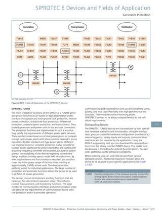 [dw_7UM8_anwendung, 3, en_US]
Figure 2.13/1 Fields of Application of the SIPROTEC 5 Devices
SIPROTEC 7UM85
The main protection functions of the SIPROTEC 5 7UM85 gener-
ator protection devices are based on typical generator protec-
tion functions (stator and rotor ground-fault protection, reverse-
power protection, unbalanced-load protection, differential
protection, underexcitation protection, and many others). They
protect generators and power units in bus and unit connection.
The protection functions are implemented in such a way that
they satisfy the requirements of different power-plant versions.
These can be conventional run-of-river power plants or pumped-
storage hydropower plants with phase-rotation reversal in pump
operation. Besides standard unit-type power plants (different
raw-material sources), complete protection is also possible for
nuclear power plants and for power plants that are started with
a starting-frequency converter (for example, gas turbine power
plants). The scalability of the devices regarding to hardware
design and functionality opens a wide field of applications. By
selecting hardware and functionality as required, you can thus
cover the entire power range of the machines (starting at
approximately 1 MVA) at low costs. The devices are also
perfectly suited for industrial applications. The large number of
protection and automatic functions allows the device to be used
in all fields of power generation.
The devices contain all important auxiliary functions that are
necessary for safe network operation today. This includes
control, measurement, and monitoring functions. The large
number of communication interfaces and communication proto-
cols satisfies the requirements of communication-based selec-
tive protection and of automated operation.
Commissioning and maintenance work can be completed safely,
quickly, and thus cost-effectively with high-performance test
functions. Their modular surface mounting allows
SIPROTEC 5 devices to be always adapted flexibly to the indi-
vidual requirements.
Distinguishing features
The SIPROTEC 7UM85 devices are characterized by their special-
ized hardware scalability and functionality. Using the configu-
rator, you can create the hardware configuration (number of V, I
measuring points, binary inputs and outputs, communication
interfaces, etc.) as required by the application. Using the
DIGSI 5 engineering tool, you can download the required func-
tions from the library into the 7UM85 device. The usable func-
tional scope is limited by the ordered function points. You can
order additional points without any problems.
When ordering, you can select the devices from various
standard variants. Additional expansion modules allow the
device to be adapted to your specific applications (see Table
2.13/2).
Significant Features
7UM85 Flexible configuration of the hardware quantity structure for
analog inputs, binary inputs and outputs, measuring trans-
ducers, and communication due to expandability
with 1/6 expansion modules
SIPROTEC 5 Devices and Fields of Application
Generator Protection
SIPROTEC 5 Device Series ⋅ Protection, Control, Automation, Monitoring, and Power Quality – Basic ⋅ Catalog – Edition 7 221
2.13
 
