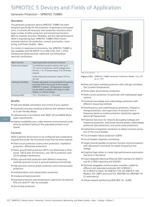 Description
The generator protection device SIPROTEC 7UM85 has been
designed specifically for the protection of generators and power
units. It contains all necessary main protection functions and a
large number of other protection and monitoring functions.
With its modular structure, flexibility, and the high-performance
DIGSI 5 engineering tool, SIPROTEC 7UM85 offers future-
oriented solutions for protection, control, automation, moni-
toring, and Power Quality – Basic.
For motors in explosive environments, the SIPROTEC 7UM85 is
also available with EN 60079-14 or VDE 0165, Part 1, ATEX
(Verband der Elektrotechnik, Elektronik und Information-
stechnik) certification.
Main function Typical generator protection functions
Inputs and outputs 5 predefined standard variants with up to
16 current transformers and 8 voltage trans-
formers, 7 to 15 binary inputs, 9 to 20 binary
outputs
4 fast measuring transducer inputs (10 V or
20 mA)
Hardware flexibility Flexibly adjustable and expandable I/O quantity
structure within the scope of the modular
SIPROTEC 5 system; 1/6 expansion modules
can be added, available with large or small
display, or without display
Housing width 1/3 × 19 inches to 2 × 19 inches
Benefits
• Safe and reliable automation and control of your systems
• Purposeful and easy handling of devices and software thanks
to a user-friendly design
• Cybersecurity in accordance with NERC CIP and BDEW White-
paper requirements
• Highest availability even under extreme environmental condi-
tions by standard coating of the populated printed circuit
boards
Functions
DIGSI 5 permits all functions to be configured and combined as
required and as per the functional scope that has been ordered.
• Short-circuit protection (overcurrent protection, impedance
protection, differential protection)
• Stator ground-fault protection (90 % non-directional or direc-
tional, 100 % with 3rd harmonic, real 100 % protection with
20-Hz voltage interference)
• Rotor ground-fault protection with different measuring
methods (ground-current or ground-resistance monitoring)
• High-precision reverse-power protection and universal power
protection
• Underexcitation and overexcitation protection
• Unbalanced-load protection
• Overload protection and temperature supervision via external
RTD unit (with PT 100, for example)
• Out-of-step protection
• Rotor and stator overload protection with cold-gas considera-
tion (coolant temperature)
• Power-plant disconnection protection
• Shaft-current protection (in particular with hydropower appli-
cations)
• Universal overvoltage and undervoltage protection with
different measuring methods
• Overfrequency and underfrequency protection, frequency
change protection, and supervision of duration time in
frequency bands as turbine protection (protection against
abnormal frequencies)
• Protection functions for network decoupling (voltage and
frequency protection, directional reactive-power undervoltage
protection (QU protection), and vector-jump protection)
• Inadvertent energization protection to detect incorrect activa-
tion of the circuit breaker
• Circuit-breaker failure protection (CBFP)
• Circuit-breaker reignition monitoring
• Single-channel parallel connection function (synchronization)
with adjustment commands for speed (frequency) and
voltage
• Graphical logic editor to create high-performance automation
functions in the device
• Fixed integrated electrical Ethernet RJ45 interface for DIGSI 5
and IEC 61850 (reporting and GOOSE)
• Optional, pluggable communication modules, usable for
different and redundant protocols (IEC 61850-8-1,
IEC 61850-9-2 Client, IEC 60870-5-103, IEC 60870-5-104,
Modbus TCP, DNP3 serial and TCP, PROFINET IO, PROFINET IO
S2 redundancy)
• Virtual network partitioning (IEEE 802.1Q - VLAN)
[SIP5_GD_SS_LED_W3, 2, --_--]
Figure 2.13/2 SIPROTEC 7UM85 Generator Protection (Width: 1/3 x 19”
to 2 x 19”)
SIPROTEC 5 Devices and Fields of Application
Generator Protection – SIPROTEC 7UM85
222 SIPROTEC 5 Device Series ⋅ Protection, Control, Automation, Monitoring, and Power Quality – Basic ⋅ Catalog – Edition 7
2.13
 