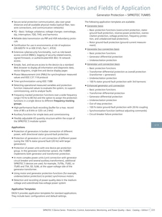 • Secure serial protection communication, also over great
distances and all available physical media (optical fiber, two-
wire connections, and communication networks)
• PQ – Basic: Voltage unbalance; voltage changes: overvoltage,
dip, interruption; TDD, THD, and harmonics
• Reliable data transmission via PRP and HSR redundancy proto-
cols
• Certification for use in environments at risk of explosion
(EN 60079-14 or VDE 0165, Part 1, ATEX)
• Extensive cybersecurity functionality, such as role-based
access control (RBAC), logging of security-related events,
signed firmware, or authenticated IEEE 802.1X network
access.
• Simple, fast, and secure access to the device via a standard
Web browser to display all information and diagnostic data,
vector diagrams, single-line and device display pages
• Phasor Measurement Unit (PMU) for synchrophasor measured
values and IEEE C37.118 protocol
• Time synchronization using IEEE 1588
• Detecting operational measured variables and protection-
function measured values to evaluate the system, to support
commissioning, and to analyze faults
• Frequency tracked protection functions over a wide frequency
range (10 Hz to 80 Hz) and the option to assign the protection
functions in a single device to different frequency tracking
groups.
• High-performance fault recording (buffer for a max. record
time of 80 s at 8 kHz or 320 s at 2 kHz)
• Auxiliary functions for simple tests and commissioning
• Flexibly adjustable I/O quantity structure within the scope of
the SIPROTEC 5 modular system
Applications
• Protection of generators in busbar connection of different
power, with directional stator ground-fault protection.
• Protection of generators in unit connection of different power
(using the 100 % stator ground fault (20 Hz) with larger
generators)
• Protection of power units with one device per protection
group. In the generator transformer variant, the 7UM85
implements both generator and transformer protection.
• In more complex power units (unit connection with generator
circuit breaker and several auxiliary transformers), additional
SIPROTEC 5 devices are used, for example, 7UT8x, 7SJ82, or
7SJ85 and 7SA, SD, SL86, at the upper-voltage side of the
generator transformer.
• Using motor and generator protection functions (for example,
underexcitation protection) to protect synchronous motors
• Detection and recording of power-quality data in the medium-
voltage and subordinate low-voltage power system
Application Templates
DIGSI 5 provides application templates for standard applications.
They include basic configurations and default settings.
The following application templates are available:
• Generator basis
– Basic protection functions (overcurrent protection, stator
ground-fault protection, reverse-power protection, overex-
citation protection, voltage protection, frequency protec-
tion, and unbalanced-load protection),
– Rotor ground-fault protection (ground-current measure-
ment)
• Generator bus connection basis
– Basic protection functions
– Generator differential protection
– Underexcitation protection
• Generator unit connection basis
– Basic protection functions
– Transformer differential protection as overall protection
(transformer + generator)
– Underexcitation protection
– 100 % stator ground-fault protection with 3rd harmonic
• Enhanced generator unit connection
– Basic protection functions
– Transformer differential protection
– Generator differential protection
– Underexcitation protection
– Out-of-step protection
– 100 % stator ground-fault protection with 20-Hz coupling
– Synchronization function (without adjusting commands)
– Circuit-breaker failure protection
SIPROTEC 5 Devices and Fields of Application
Generator Protection – SIPROTEC 7UM85
SIPROTEC 5 Device Series ⋅ Protection, Control, Automation, Monitoring, and Power Quality – Basic ⋅ Catalog – Edition 7 223
2.13
 
