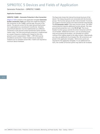 Application Examples
SIPROTEC 7UM85 – Generator Protection in Bus Connection
(Figure 2.13/3) is based on the application template Generator
busbar connection, basis and shows the single-line diagram,
the connection to the 7UM85, and the logic structure in the
device. The ground current for the stator ground-fault protec-
tion is generated via a neutral-point transformer. Sensitive
ground-fault detection must be implemented via a different
connection to the ground-current transformer (same transfor-
mation ratio). The rotor ground-fault protection is implemented
as a power-frequency coupling and is based on the rotor
ground-current measurement. 7XR61 + 3PP1336 must be
provided as accessories. A base module and an expansion
module (such as standard variant AA2 + IO201) are required as
minimum device hardware.
The figure also shows the internal functional structure of the
device. The measuring points are connected with the function
groups. The function groups are also interconnected. Functions
are routed to function groups and interconnected automatically.
The FG Generator stator is the main function group. The differ-
ential protection requires additional function groups. The rotor
ground-fault protection runs in the FG VI 1ph. The circuit-
breaker function group controls the entire interaction with the
circuit breaker. Additional functions, such as activating quick
stop and actuating de-excitation, are activated via a direct
routing of the tripping signal to the relay contacts. Alternatively,
you may use additional circuit breaker FGs. All connections are
preset in the application template. 100 function points are
required for the application template. To use additional func-
tions, the number of function points may need to be increased.
SIPROTEC 5 Devices and Fields of Application
Generator Protection – SIPROTEC 7UM85
224 SIPROTEC 5 Device Series ⋅ Protection, Control, Automation, Monitoring, and Power Quality – Basic ⋅ Catalog – Edition 7
2.13
 