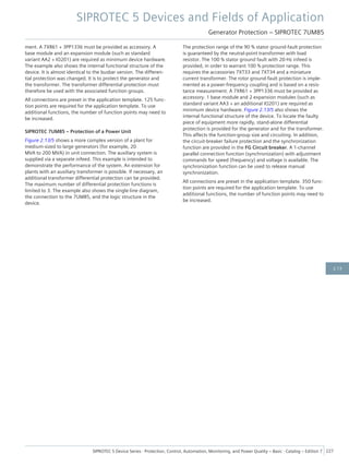 ment. A 7XR61 + 3PP1336 must be provided as accessory. A
base module and an expansion module (such as standard
variant AA2 + IO201) are required as minimum device hardware.
The example also shows the internal functional structure of the
device. It is almost identical to the busbar version. The differen-
tial protection was changed. It is to protect the generator and
the transformer. The transformer differential protection must
therefore be used with the associated function groups.
All connections are preset in the application template. 125 func-
tion points are required for the application template. To use
additional functions, the number of function points may need to
be increased.
SIPROTEC 7UM85 – Protection of a Power Unit
Figure 2.13/5 shows a more complex version of a plant for
medium-sized to large generators (for example, 20
MVA to 200 MVA) in unit connection. The auxiliary system is
supplied via a separate infeed. This example is intended to
demonstrate the performance of the system. An extension for
plants with an auxiliary transformer is possible. If necessary, an
additional transformer differential protection can be provided.
The maximum number of differential protection functions is
limited to 3. The example also shows the single-line diagram,
the connection to the 7UM85, and the logic structure in the
device.
The protection range of the 90 % stator ground-fault protection
is guaranteed by the neutral-point transformer with load
resistor. The 100 % stator ground fault with 20-Hz infeed is
provided, in order to warrant 100 % protection range. This
requires the accessories 7XT33 and 7XT34 and a miniature
current transformer. The rotor ground-fault protection is imple-
mented as a power-frequency coupling and is based on a resis-
tance measurement. A 7XR61 + 3PP1336 must be provided as
accessory. 1 base module and 2 expansion modules (such as
standard variant AA3 + an additional IO201) are required as
minimum device hardware. Figure 2.13/5 also shows the
internal functional structure of the device. To locate the faulty
piece of equipment more rapidly, stand-alone differential
protection is provided for the generator and for the transformer.
This affects the function-group size and circuiting. In addition,
the circuit-breaker failure protection and the synchronization
function are provided in the FG Circuit breaker. A 1-channel
parallel connection function (synchronization) with adjustment
commands for speed (frequency) and voltage is available. The
synchronization function can be used to release manual
synchronization.
All connections are preset in the application template. 350 func-
tion points are required for the application template. To use
additional functions, the number of function points may need to
be increased.
SIPROTEC 5 Devices and Fields of Application
Generator Protection – SIPROTEC 7UM85
SIPROTEC 5 Device Series ⋅ Protection, Control, Automation, Monitoring, and Power Quality – Basic ⋅ Catalog – Edition 7 227
2.13
 