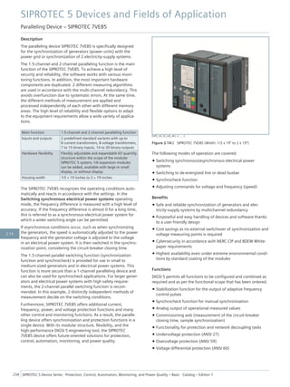 Description
The paralleling device SIPROTEC 7VE85 is specifically designed
for the synchronization of generators (power units) with the
power grid or synchronization of 2 electricity-supply systems.
The 1.5-channel and 2-channel paralleling function is the main
function of the SIPROTEC 7VE85. To achieve a high level of
security and reliability, the software works with various moni-
toring functions. In addition, the most important hardware
components are duplicated. 2 different measuring algorithms
are used in accordance with the multi-channel redundancy. This
avoids overfunction due to systematic errors. At the same time,
the different methods of measurement are applied and
processed independently of each other with different memory
areas. The high level of reliability and flexible options to adapt
to the equipment requirements allow a wide variety of applica-
tions.
Main function 1.5-channel and 2-channel paralleling function
Inputs and outputs 2 predefined standard variants with up to
8 current transformers, 8 voltage transformers,
7 to 15 binary inputs, 14 to 20 binary outputs
Hardware flexibility Flexibly adjustable and expandable I/O quantity
structure within the scope of the modular
SIPROTEC 5 system; 1/6 expansion modules
can be added, available with large or small
display, or without display
Housing width 1/3 × 19 inches to 2 × 19 inches
The SIPROTEC 7VE85 recognizes the operating conditions auto-
matically and reacts in accordance with the settings. In the
Switching synchronous electrical power systems operating
mode, the frequency difference is measured with a high level of
accuracy. If the frequency difference is almost 0 for a long time,
this is referred to as a synchronous electrical power system for
which a wider switching angle can be permitted.
If asynchronous conditions occur, such as when synchronizing
the generators, the speed is automatically adjusted to the power
frequency and the generator voltage is adjusted to the voltage
in an electrical power system. It is then switched in the synchro-
nization point, considering the circuit-breaker closing time.
The 1.5-channel parallel switching function (synchronization
function and synchrocheck) is provided for use in small to
medium-sized generators and in electrical power systems. This
function is more secure than a 1-channel paralleling device and
can also be used for synchrocheck applications. For larger gener-
ators and electrical power systems with high safety require-
ments, the 2-channel parallel switching function is recom-
mended. In this example, 2 distinctly independent methods of
measurement decide on the switching conditions.
Furthermore, SIPROTEC 7VE85 offers additional current,
frequency, power, and voltage protection functions and many
other control and monitoring functions. As a result, the paralle-
ling device offers synchronization and protection functions in a
single device. With its modular structure, flexibility, and the
high-performance DIGSI 5 engineering tool, the SIPROTEC
7VE85 device offers future-oriented solutions for protection,
control, automation, monitoring, and power quality.
The following modes of operation are covered:
• Switching synchronous/asynchronous electrical power
systems
• Switching to de-energized line or dead busbar
• Synchrocheck function
• Adjusting commands for voltage and frequency (speed)
Benefits
• Safe and reliable synchronization of generators and elec-
tricity-supply systems by multichannel redundancy
• Purposeful and easy handling of devices and software thanks
to a user-friendly design
• Cost savings as no external switchover of synchronization and
voltage measuring points is required
• Cybersecurity in accordance with NERC CIP and BDEW White-
paper requirements
• Highest availability even under extreme environmental condi-
tions by standard coating of the modules
Functions
DIGSI 5 permits all functions to be configured and combined as
required and as per the functional scope that has been ordered.
• Stabilization function for the output of adaptive frequency
control pulses
• Synchrocheck function for manual synchronization
• Analog output of operational measured values
• Commissioning aids (measurement of the circuit-breaker
closing time, sample synchronization)
• Functionality for protection and network decoupling tasks
• Undervoltage protection (ANSI 27)
• Overvoltage protection (ANSI 59)
• Voltage differential protection (ANSI 60)
[SIP5_GD_SS_LED_W3, 2, --_--]
Figure 2.14/2 SIPROTEC 7VE85 (Width: 1/3 x 19” to 2 x 19”)
SIPROTEC 5 Devices and Fields of Application
Paralleling Device – SIPROTEC 7VE85
234 SIPROTEC 5 Device Series ⋅ Protection, Control, Automation, Monitoring, and Power Quality – Basic ⋅ Catalog – Edition 7
2.14
 