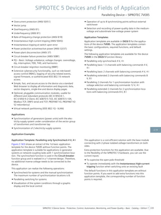 • Overcurrent protection (ANSI 50/51)
• Vector jump
• Overfrequency (ANSI 81)
• Underfrequency (ANSI 81)
• Rate-of-frequency-change protection (ANSI 81R)
• Instantaneous high-current tripping (ANSI 50HS)
• Instantaneous tripping at switch upon error
• Power protection active/reactive power (ANSI 32/37)
• Power-plant disconnection (ANSI 37)
• Circuit-breaker failure protection (ANSI 50BF)
• PQ – Basic: Voltage unbalance; voltage changes: overvoltage,
dip, interruption; TDD, THD, and harmonics
• Circuit-breaker reignition monitoring (RBRF)
• Extensive cybersecurity functionality, such as role-based
access control (RBAC), logging of security-related events,
signed firmware, or authenticated IEEE 802.1X network
access.
• Simple, fast, and secure access to the device via a standard
Web browser to display all information and diagnostic data,
vector diagrams, single-line and device display pages
• Optional, pluggable communication modules, usable for
different and redundant protocols (IEC 61850-8-1,
IEC 61850-9-2 Client, IEC 60870-5-103, IEC 60870-5-104,
Modbus TCP, DNP3 serial and TCP, PROFINET IO, PROFINET IO
S2 redundancy)
• Virtual network partitioning (IEEE 802.1Q - VLAN)
Applications
• Synchronization of generators (power units) with the elec-
tricity-supply system under consideration of the vector group
of transformers and transformer tap
• Synchronization of 2 electricity-supply systems
• Operation of up to 8 synchronizing points without external
switchover
• Detection and recording of power-quality data in the medium-
voltage and subordinate low-voltage power system
Application Templates
Application templates are available in DIGSI 5 for the applica-
tions of the device 7VE85. The application templates contain
the basic configurations, required functions, and default
settings.
The following application templates are available for the device
7VE85 in the DIGSI 5 function library:
• Paralleling only synchrocheck 4 V, 4 I
• Paralleling basic 1.5 channels with balancing commands 4 V,
4 I
• Paralleling basic 2 channels with balancing commands 4 V, 4 I
• Paralleling extended 2 channels with balancing commands 8
V, 8 I
• Paralleling 2 channels for 1 synchronization location with
voltage selection and balancing commands 12 V, 4 I
• Paralleling extended 2 channels for 2 synchronization loca-
tions with balancing commands 8 V, 8 I
Application Examples
Application Template: Paralleling only Synchrocheck 4 V, 4 I
Figure 2.14/3 shows an extract of the 1st basic application
template for the device 7VE85 without function points. The
application template is suitable for applications in generator
systems or network-coupling tasks with 1 synchronization loca-
tion. The synchrocheck function is used in the Circuit-breaker
function group and is realized in a 1-channel design. Therefore,
no additional inverse voltage needs to be connected to the
device.
This application can realize the following operations:
• Synchrocheck for systems and the manual synchronization
The maximum number of synchronization locations is 8.
• Paralleling switching for systems
• Visualization of the system conditions through a graphic
display and the local control
This application is a cost-efficient solution with the base module
connecting with 2-phase isolated voltage transformers on both
sides.
Extra protection functions for this application are available. Due
to the flexibility of the SIPROTEC 5 hardware, you can use the
current inputs:
• To supervise the open-pole threshold
• To operate immediately with the Instantaneous high-current
tripping function when switching onto an existing fault
The default functions in this application template are without
function points. If you want to add extra functions into this
application template, the corresponding number of function
points is required.
SIPROTEC 5 Devices and Fields of Application
Paralleling Device – SIPROTEC 7VE85
SIPROTEC 5 Device Series ⋅ Protection, Control, Automation, Monitoring, and Power Quality – Basic ⋅ Catalog – Edition 7 235
2.14
 