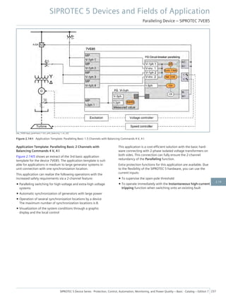 [dw_7VE85-Appl_parall-basic-1.5ch_with_balancing, 1, en_US]
Figure 2.14/4 Application Template: Paralleling Basic 1.5 Channels with Balancing Commands 4 V, 4 I
Application Template: Paralleling Basic 2 Channels with
Balancing Commands 4 V, 4 I
Figure 2.14/5 shows an extract of the 3rd basic application
template for the device 7VE85. The application template is suit-
able for applications in medium to large generator systems in
unit connection with one synchronization location.
This application can realize the following operations with the
increased safety requirements via a 2-channel feature:
• Paralleling switching for high-voltage and extra-high voltage
systems
• Automatic synchronization of generators with large power
• Operation of several synchronization locations by a device
The maximum number of synchronization locations is 8.
• Visualization of the system conditions through a graphic
display and the local control
This application is a cost-efficient solution with the basic hard-
ware connecting with 2-phase isolated voltage transformers on
both sides. This connection can fully ensure the 2-channel
redundancy of the Paralleling function.
Extra protection functions for this application are available. Due
to the flexibility of the SIPROTEC 5 hardware, you can use the
current inputs:
• To supervise the open-pole threshold
• To operate immediately with the Instantaneous high-current
tripping function when switching onto an existing fault
SIPROTEC 5 Devices and Fields of Application
Paralleling Device – SIPROTEC 7VE85
SIPROTEC 5 Device Series ⋅ Protection, Control, Automation, Monitoring, and Power Quality – Basic ⋅ Catalog – Edition 7 237
2.14
 