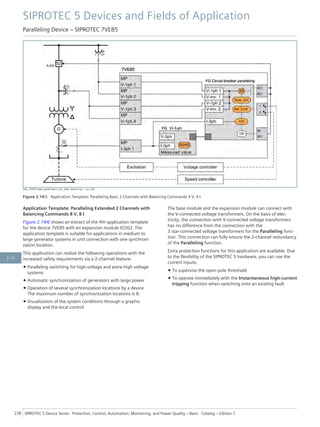 [dw_7VE85-Appl_parall-basic-2ch_with_balancing, 1, en_US]
Figure 2.14/5 Application Template: Paralleling Basic 2 Channels with Balancing Commands 4 V, 4 I
Application Template: Paralleling Extended 2 Channels with
Balancing Commands 8 V, 8 I
Figure 2.14/6 shows an extract of the 4th application template
for the device 7VE85 with an expansion module IO202. The
application template is suitable for applications in medium to
large generator systems in unit connection with one synchroni-
zation location.
This application can realize the following operations with the
increased safety requirements via a 2-channel feature:
• Paralleling switching for high-voltage and extra-high voltage
systems
• Automatic synchronization of generators with large power
• Operation of several synchronization locations by a device
The maximum number of synchronization locations is 8.
• Visualization of the system conditions through a graphic
display and the local control
The base module and the expansion module can connect with
the V-connected voltage transformers. On the basis of elec-
tricity, the connection with V-connected voltage transformers
has no difference from the connection with the
3 star-connected voltage transformers for the Paralleling func-
tion. This connection can fully ensure the 2-channel redundancy
of the Paralleling function.
Extra protection functions for this application are available. Due
to the flexibility of the SIPROTEC 5 hardware, you can use the
current inputs:
• To supervise the open-pole threshold
• To operate immediately with the Instantaneous high-current
tripping function when switching onto an existing fault
SIPROTEC 5 Devices and Fields of Application
Paralleling Device – SIPROTEC 7VE85
238 SIPROTEC 5 Device Series ⋅ Protection, Control, Automation, Monitoring, and Power Quality – Basic ⋅ Catalog – Edition 7
2.14
 