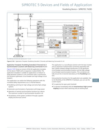 [dw_7VE85-Appl_ext-2channel_with_adjusting-comm, 1, en_US]
Figure 2.14/6 Application Template: Paralleling Extended 2 Channels with Balancing Commands 8 V, 8 I
Application Template: Paralleling Extended 2 Channels for 2
Synchronization Locations with Balancing Commands 8 V, 8 I
Figure 2.14/7 shows an extract of the 6th application template
for the device 7VE85 with an expansion module IO202. The
application template is suitable for applications in medium to
large generator systems in unit connection with 2 synchroniza-
tion locations (generator circuit breaker and high-voltage circuit
breaker).
This application can realize the following operations with the
increased safety requirements via a 2-channel feature:
• Paralleling switching for high-voltage and extra-high voltage
systems
• Automatic synchronization of generators with large power
• Operation of several synchronization locations by a device
The maximum number of synchronization locations is 8.
• Visualization of the system conditions through a graphic
display and the local control
This application is a cost-efficient solution with the base module
and an expansion module IO202 connecting separately with
two 2-phase isolated voltage transformers on the generator
circuit breaker synchronization location and the high-voltage
circuit-breaker synchronization location. This connection can
fully ensure the 2-channel redundancy of the Paralleling func-
tion.
Extra protection functions for this application are available. Due
to the flexibility of the SIPROTEC 5 hardware, you can use the
current inputs:
• To supervise the open-pole threshold
• To operate immediately with the Instantaneous high-current
tripping function when switching onto an existing fault
SIPROTEC 5 Devices and Fields of Application
Paralleling Device – SIPROTEC 7VE85
SIPROTEC 5 Device Series ⋅ Protection, Control, Automation, Monitoring, and Power Quality – Basic ⋅ Catalog – Edition 7 239
2.14
 