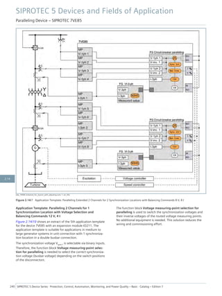 [dw_7VE85-2channel_for_2synch_with_adjusting-com, 1, en_US]
Figure 2.14/7 Application Template: Paralleling Extended 2 Channels for 2 Synchronization Locations with Balancing Commands 8 V, 8 I
Application Template: Paralleling 2 Channels for 1
Synchronization Location with Voltage Selection and
Balancing Commands 12 V, 4 I
Figure 2.14/10 shows an extract of the 5th application template
for the device 7VE85 with an expansion module IO211. The
application template is suitable for applications in medium to
large generator systems in unit connection with 1 synchroniza-
tion location in a double busbar connection.
The synchronization voltage Vsync1 is selectable via binary inputs.
Therefore, the function block Voltage measuring-point selec-
tion for paralleling is needed to select the correct synchroniza-
tion voltage (busbar voltage) depending on the switch positions
of the disconnectors.
The function block Voltage measuring-point selection for
paralleling is used to switch the synchronization voltages and
their inverse voltages of the routed voltage measuring points.
No additional equipment is needed. This solution reduces the
wiring and commissioning effort.
SIPROTEC 5 Devices and Fields of Application
Paralleling Device – SIPROTEC 7VE85
240 SIPROTEC 5 Device Series ⋅ Protection, Control, Automation, Monitoring, and Power Quality – Basic ⋅ Catalog – Edition 7
2.14
 