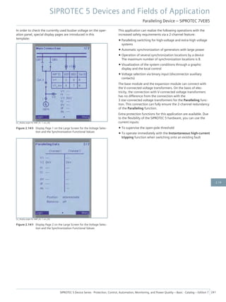 In order to check the currently used busbar voltage on the oper-
ation panel, special display pages are introduced in this
template:
[sc_display pages for VMP_01, 1, en_US]
Figure 2.14/8 Display Page 1 on the Large Screen for the Voltage Selec-
tion and the Synchronization Functional Values
[sc_display pages for VMP_02, 1, en_US]
Figure 2.14/9 Display Page 2 on the Large Screen for the Voltage Selec-
tion and the Synchronization Functional Values
This application can realize the following operations with the
increased safety requirements via a 2-channel feature:
• Paralleling switching for high-voltage and extra-high voltage
systems
• Automatic synchronization of generators with large power
• Operation of several synchronization locations by a device
The maximum number of synchronization locations is 8.
• Visualization of the system conditions through a graphic
display and the local control
• Voltage selection via binary input (disconnector auxiliary
contacts)
The base module and the expansion module can connect with
the V-connected voltage transformers. On the basis of elec-
tricity, the connection with V-connected voltage transformers
has no difference from the connection with the
3 star-connected voltage transformers for the Paralleling func-
tion. This connection can fully ensure the 2-channel redundancy
of the Paralleling function.
Extra protection functions for this application are available. Due
to the flexibility of the SIPROTEC 5 hardware, you can use the
current inputs:
• To supervise the open-pole threshold
• To operate immediately with the Instantaneous high-current
tripping function when switching onto an existing fault
SIPROTEC 5 Devices and Fields of Application
Paralleling Device – SIPROTEC 7VE85
SIPROTEC 5 Device Series ⋅ Protection, Control, Automation, Monitoring, and Power Quality – Basic ⋅ Catalog – Edition 7 241
2.14
 