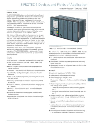 SIPROTEC 7SS85
The SIPROTEC 7SS85 busbar protection is a selective, safe, and
fast protection against busbar short circuits in medium-voltage
systems, high-voltage systems, and systems for very high
voltage. The proven, fast, and reliable algorithms from the
SIPROTEC 7SS52 in conjunction with the flexible, scalable, open,
and user-friendly SIPROTEC 5 platform set the new bar for the
SIPROTEC 7SS85 busbar protection.
The SIPROTEC 7SS85 is the right solution for interoperable,
compatible busbar protection as per IEC 61850, a cost-effective
extension of your electrical power system with busbar protec-
tion or as the replacement for the SIPROTEC 7SS52.
ONE platform, ONE device, ONE configuration tool for all appli-
cations, voltage levels, and busbar-protection systems. The new
SIPROTEC 7SS85 offers various options for the busbar-protection
architecture: Centralized, distributed or – for the 1st time in the
history of busbar protection – a hybrid busbar-protection system
where process information can be connected directly as well as
measured by distributed bay devices.
The selection of the device base functionalities (significant
features) and the modular hardware structure allow optimum
adaptation of the SIPROTEC 7SS85 to a large variety of system
configurations and functional requirements up to a complete
station protection.
Benefits
• Fast and secure – Proven and reliable algorithms since 1989
• Cyber Secure – Compliant with NERC CIP and BDEW white
paper requirements
• Robust – Highest availability even under extreme environ-
mental conditions
• Consistent – One platform, one device, one configuration tool
• User-friendly – Configuration by the user during the entire
service life
• Clear – Fully graphical engineering and online plant visualiza-
tion with DIGSI 5
• Flexibility – Centralized, decentralized or combined (hybrid)
architecture
• Universal – SIPROTEC 5 protection devices and merging units
as a bay unit
• Powerful – Busbar protection device as centralized feeder
protection
• Economical – Extension of power-system protection with
busbar protection
• Interoperable – Compatible with merging units according to
IEC 61850 Rev. 2.1
The performance and flexibility of the SIPROTEC 7SS85 allow the
implementation of the most varied, customer-specific secon-
dary-equipment concepts and solutions, such as:
• IEC 61850 compatible and interoperable distributed busbar
protection
• Cost-efficient extension of power-system protection using
busbar protection
• Replacement solution for the proven SIPROTEC 7SS52 in the
electrical power system
Functions
Characteristic Key Values of SIPROTEC 7SS85
• Phase-selective measurement and display
• Selective tripping of faulty bus zones
• Disconnector-independent check zone as additional tripping
criterion
• Shortest tripping times to ensure network stability and mini-
mize damage to the system:
– Centralized busbar protection: 3 ms/7 ms (relay type HS/
type F)
– Distributed busbar protection: 8 ms/12 ms (relay type HS/
type F)
• Highest stability in case of external faults, even in case of
transformer saturation, through stabilization with flowing
currents
• Operate curve with freely adjustable characteristic curve
sections
• Additional operate curve with increased sensitivity for low-
current errors, for example in resistance-grounded power
systems
• Fast recognition of internal or external errors requires only
2 ms of saturation-free time of the current transformers
[SIP5_GD_SS_LED_LED_LED_W3, 2, --_--]
Figure 2.15/2 SIPROTEC 7SS85 – Centralized Busbar Protection
SIPROTEC 5 Devices and Fields of Application
Busbar Protection – SIPROTEC 7SS85
SIPROTEC 5 Device Series ⋅ Protection, Control, Automation, Monitoring, and Power Quality – Basic ⋅ Catalog – Edition 7 247
2.15
 