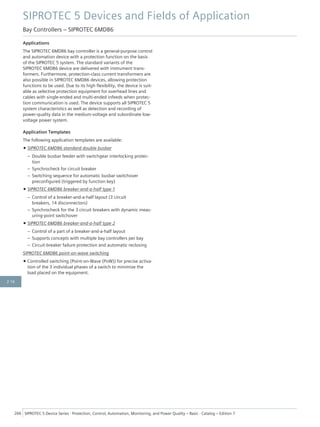 Applications
The SIPROTEC 6MD86 bay controller is a general-purpose control
and automation device with a protection function on the basis
of the SIPROTEC 5 system. The standard variants of the
SIPROTEC 6MD86 device are delivered with instrument trans-
formers. Furthermore, protection-class current transformers are
also possible in SIPROTEC 6MD86 devices, allowing protection
functions to be used. Due to its high flexibility, the device is suit-
able as selective protection equipment for overhead lines and
cables with single-ended and multi-ended infeeds when protec-
tion communication is used. The device supports all SIPROTEC 5
system characteristics as well as detection and recording of
power-quality data in the medium-voltage and subordinate low-
voltage power system.
Application Templates
The following application templates are available:
• SIPROTEC 6MD86 standard double busbar
– Double busbar feeder with switchgear interlocking protec-
tion
– Synchrocheck for circuit breaker
– Switching sequence for automatic busbar switchover
preconfigured (triggered by function key)
• SIPROTEC 6MD86 breaker-and-a-half type 1
– Control of a breaker-and-a-half layout (3 circuit
breakers, 14 disconnectors)
– Synchrocheck for the 3 circuit breakers with dynamic meas-
uring-point switchover
• SIPROTEC 6MD86 breaker-and-a-half type 2
– Control of a part of a breaker-and-a-half layout
– Supports concepts with multiple bay controllers per bay
– Circuit-breaker failure protection and automatic reclosing
SIPROTEC 6MD86 point-on-wave switching
• Controlled switching (Point-on-Wave (PoW)) for precise activa-
tion of the 3 individual phases of a switch to minimize the
load placed on the equipment.
SIPROTEC 5 Devices and Fields of Application
Bay Controllers – SIPROTEC 6MD86
266 SIPROTEC 5 Device Series ⋅ Protection, Control, Automation, Monitoring, and Power Quality – Basic ⋅ Catalog – Edition 7
2.16
 