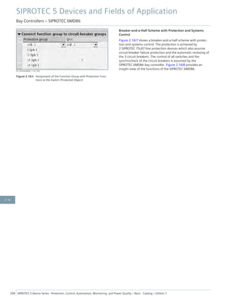 [sc_Schutzobjekt, 1, en_US]
Figure 2.16/6 Assignment of the Function Group with Protection Func-
tions to the Switch (Protected Object)
Breaker-and-a-Half Scheme with Protection and Systems
Control
Figure 2.16/7 shows a breaker-and-a-half scheme with protec-
tion and systems control. The protection is achieved by
2 SIPROTEC 7SL87 line protection devices which also assume
circuit-breaker failure protection and the automatic reclosing of
the 3 circuit breakers. The control of all switches and the
synchrocheck of the circuit breakers is assumed by the
SIPROTEC 6MD86 bay controller. Figure 2.16/8 provides an
insight view of the functions of the SIPROTEC 6MD86.
SIPROTEC 5 Devices and Fields of Application
Bay Controllers – SIPROTEC 6MD86
268 SIPROTEC 5 Device Series ⋅ Protection, Control, Automation, Monitoring, and Power Quality – Basic ⋅ Catalog – Edition 7
2.16
 