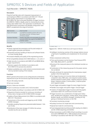 Description
Powerful Fault Recorder with integrated measurement of
synchrophasors (PMU) in accordance with IEEE C37.118 and
power-quality measurement in accordance with
IEC 61000-4-30. Due to the great flexibility of trigger functions,
the SIPROTEC 7KE85 is ideally suited for monitoring the entire
energy value added chain, from generation to distribution. The
high-performance automation and flexible configuration with
DIGSI 5 complements the range of functions.
Main function Fault recorder
Inputs and outputs 4 predefined standard variants with up to
40 analog channels, 43 binary inputs,
33 binary outputs
Hardware flexibility Flexibly adjustable and expandable I/O quantity
structure within the scope of the SIPROTEC 5
modular system.
Housing width 1/3 to 1/1 x 19 inches
Benefits
• Clearly organized documentation and focused analysis of
power-system processes and failures
• Purposeful and easy handling of devices and software thanks
to a user-friendly design
• Increased reliability and quality of the engineering process
• Full compatibility between IEC 61850 Editions 1, 2.0, and 2.1
• Cyber security in accordance with NERC CIP and BDEW White-
paper requirements
• Siemens supports the interface in accordance with
IEC 61850-9-2 for process-bus solutions
• Highest availability even under extreme environmental condi-
tions by standard coating of the modules
Functions
DIGSI 5 permits all functions to be configured and combined as
required and as per the functional scope that has been ordered.
• Up to 40 analog channels
• Fast-scan recorder
• Up to 2 slow-scan recorders
• Up to 5 continuous recorders and 2 trend recorders
• Power Quality recordings in accordance with IEC 61000-4-30
• Sequence-of-events recorder for continuous recording of
binary status changes and IEC 61850 GOOSE messages
• Usable as Phasor Measurement Unit (PMU) in accordance with
IEEE C37.118 protocol
• Transmission of the records and triggering via IEC 61850
GOOSE messages
• Variable sampling frequencies parameterizable between 1 kHz
and 16 kHz
• Distribution of the mass storage of 16 GB to the various
recorders by the user as desired
• Intelligent monitoring routines of the storage medium ensure
a high level of availability and completeness for the archived
data
• Data compression without loss
• Time synchronization via the Precision Time Protocol (PTP)
IEEE 1588, IRIG-B, DCF77, and SNTP
• Routing of the measured values to the individual recorders as
desired
• Combination of the measuring groups for the power calcula-
tion as desired
• Quality attributes for representing the instantaneous signal
quality in the time-signal view
• The Trigger functions of a function block are fundamental
component value, RMS value, zero-sequence system power,
positive-sequence system power, negative-sequence system
power, frequency power, Σ active power, Σ reactive power
and Σ apparent power
• Level trigger and gradient trigger for every trigger function
• Flexible cross trigger and system trigger, manual trigger
• Creation of independent trigger functions with the graphic
automation editor CFC (continuous function chart)
• Trigger functions via a combination of single-point indica-
tions, double-point indications, analog values, binary signals,
Boolean signals, and GOOSE messages, including for trig-
gering on individual harmonics or the THD
• Consistent monitoring concept
• Auxiliary functions for simple tests and commissioning
• Special test mode for commissioning
• Fixed integrated electrical Ethernet RJ45 interface for DIGSI 5
and IEC 61850 (reporting and GOOSE)
• Data transmission via IEC 61850 of fault recordings in accord-
ance with COMTRADE 2013, 1999 standard and continuous
recording in accordance with IEEE Std 1159.3-2003
[ph_SIPROTEC 7KE85, 1, --_--]
Figure 2.17/2 SIPROTEC 7KE85 Device with Expansion Module
SIPROTEC 5 Devices and Fields of Application
Fault Recorder – SIPROTEC 7KE85
280 SIPROTEC 5 Device Series ⋅ Protection, Control, Automation, Monitoring, and Power Quality – Basic ⋅ Catalog – Edition 7
2.17
 
