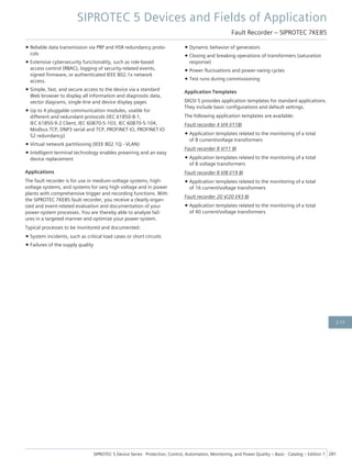 • Reliable data transmission via PRP and HSR redundancy proto-
cols
• Extensive cybersecurity functionality, such as role-based
access control (RBAC), logging of security-related events,
signed firmware, or authenticated IEEE 802.1x network
access.
• Simple, fast, and secure access to the device via a standard
Web browser to display all information and diagnostic data,
vector diagrams, single-line and device display pages
• Up to 4 pluggable communication modules, usable for
different and redundant protocols (IEC 61850-8-1,
IEC 61850-9-2 Client, IEC 60870-5-103, IEC 60870-5-104,
Modbus TCP, DNP3 serial and TCP, PROFINET IO, PROFINET IO
S2 redundancy)
• Virtual network partitioning (IEEE 802.1Q - VLAN)
• Intelligent terminal technology enables prewiring and an easy
device replacement
Applications
The fault recorder is for use in medium-voltage systems, high-
voltage systems, and systems for very high voltage and in power
plants with comprehensive trigger and recording functions. With
the SIPROTEC 7KE85 fault recorder, you receive a clearly organ-
ized and event-related evaluation and documentation of your
power-system processes. You are thereby able to analyze fail-
ures in a targeted manner and optimize your power system.
Typical processes to be monitored and documented:
• System incidents, such as critical load cases or short circuits
• Failures of the supply quality
• Dynamic behavior of generators
• Closing and breaking operations of transformers (saturation
response)
• Power fluctuations and power-swing cycles
• Test runs during commissioning
Application Templates
DIGSI 5 provides application templates for standard applications.
They include basic configurations and default settings.
The following application templates are available:
Fault recorder 4 V/4 I/11BI
• Application templates related to the monitoring of a total
of 8 current/voltage transformers
Fault recorder 8 V/11 BI
• Application templates related to the monitoring of a total
of 8 voltage transformers
Fault recorder 8 V/8 I/19 BI
• Application templates related to the monitoring of a total
of 16 current/voltage transformers
Fault recorder 20 V/20 I/43 BI
• Application templates related to the monitoring of a total
of 40 current/voltage transformers
SIPROTEC 5 Devices and Fields of Application
Fault Recorder – SIPROTEC 7KE85
SIPROTEC 5 Device Series ⋅ Protection, Control, Automation, Monitoring, and Power Quality – Basic ⋅ Catalog – Edition 7 281
2.17
 
